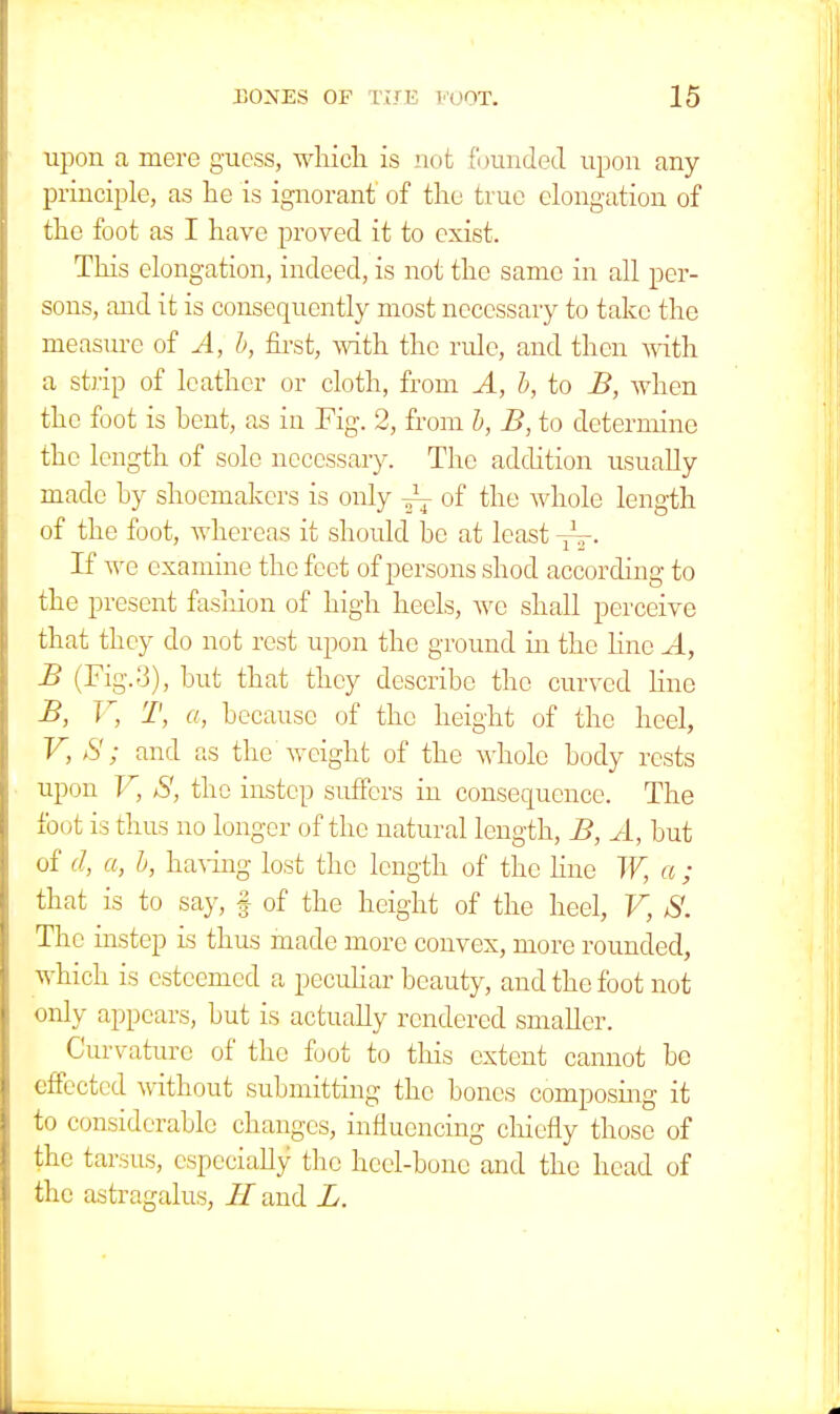 upon a mere guess, which is not founded upon any principle, as he is ignorant of the true elongation of the foot as I have proved it to exist. This elongation, indeed, is not the same in all per- sons, and it is consequently most necessary to take the measure of A, b, first, with the rule, and then with a strip of leather or cloth, from A, b, to B, when the foot is bent, as in Fig. 2, from b, B, to determine the length of sole necessary. The addition usually made by shoemakers is only J- of the whole length of the foot, whereas it should be at least ~. If we examine the feet of persons shod according to the present fashion of high heels, we shall perceive that they do not rest upon the ground ha the line A, B (Fig. 3), but that they describe the curved line B, V, T, a, because of the height of the heel, V, S; and as the weight of the whole body rests upon V, S, the instep suffers in consequence. The foot is thus no longer of the natural length, B, A, but of d, a, b, having lost the length of the line W, a ; that is to say, § of the height of the heel, V, S. The instep is thus made more convex, more rounded, which is esteemed a peculiar beauty, and the foot not only appears, but is actually rendered smaller. Curvature of the foot to this extent cannot be effected without submitting the bones composing it to considerable changes, influencing chiefly those of the tarsus, especially the heel-bone and the head of the astragalus, and L.