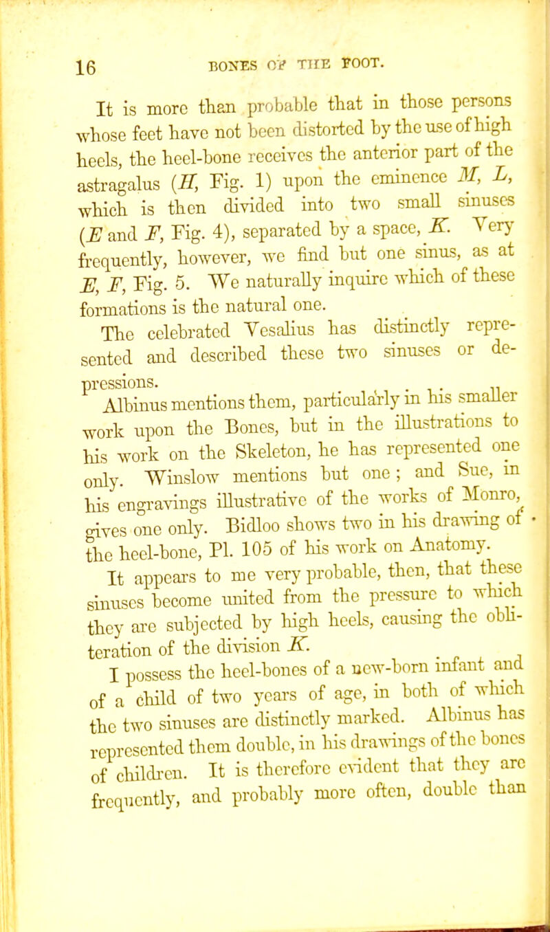 It is more than probable that in those persons whose feet have not been distorted by the use of high heels, the heel-bone receives the anterior part of the astragalus {H, Fig. 1) upon the eminence M, L, which is then divided into two small sinuses {JE and F, Fig. 4), separated by a space, K. Very frequently, however, we find but one sinus, as at 12, F, Fig. 5. We naturally inquire which of these formations is the natural one. The celebrated Vesalius has distinctly repre- sented and described these two sinuses or de- pressions. . Albinus mentions them, particularly in his smaller work upon the Bones, but in the illustrations to his work on the Skeleton, he has represented one only. Winslow mentions but one ; and Sue, in his engravings illustrative of the works of Monro, gives one only. Bidloo shows two in his drawing of the heel-bone, PI. 105 of his work on Anatomy. It appears to me very probable, then, that these sinuses become united from the pressure to which they are subjected by high heels, causmg the obli- teration of the division if. _ I possess the heel-bones of a new-born infant and of a child of two years of age, in both of which the two sinuses are distinctly marked. Albinus has represented them double, in his drawings of the bones of children. It is therefore evident that they are frequently, and probably more often, double than