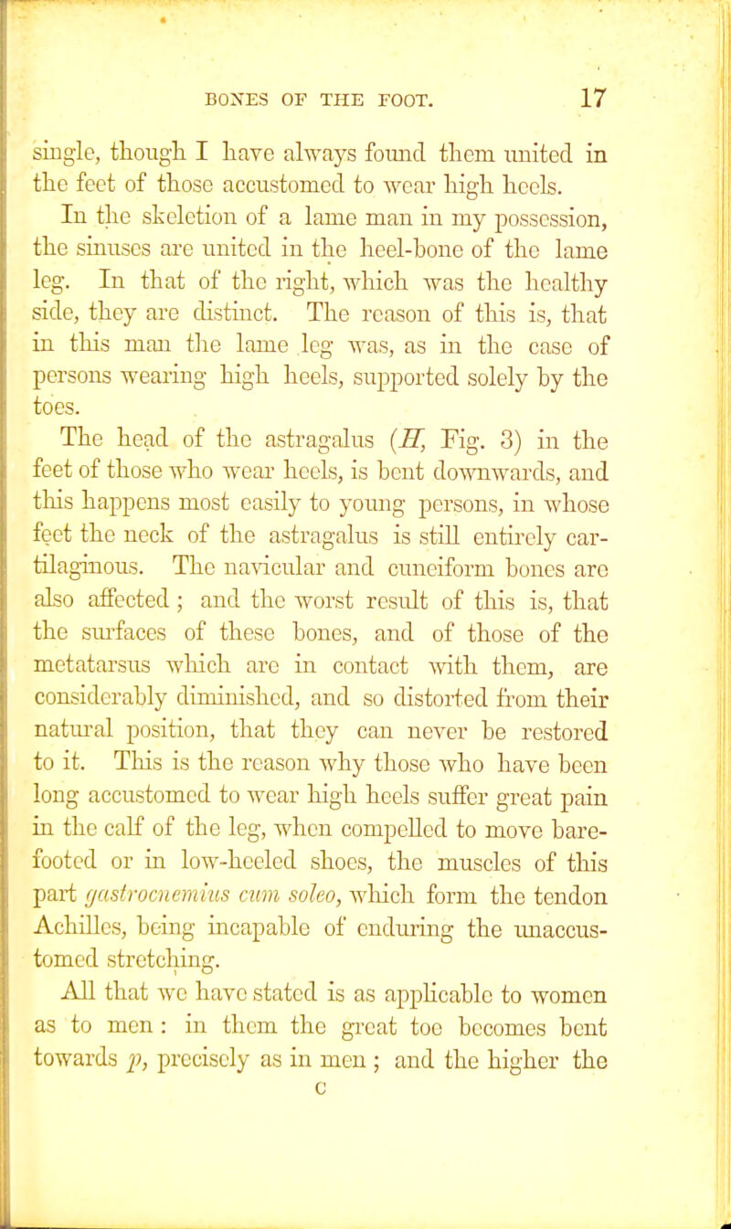 single, though I have always found them united in the feet of those accustomed to wear high heels. In the skeletion of a lame man in my possession, the sinuses are united in the heel-bone of the lame leg. In that of the right, which was the healthy side, they are distinct. The reason of this is, that in this man the lame leg was, as in the case of persons wearing high heels, supported solely by the toes. The head of the astragalus (H, Fig. 3) in the feet of those who wear heels, is bent downwards, and this happens most easily to young persons, in whose feet the neck of the astragalus is still entirely car- tilaginous. The navicular and cuneiform bones are also affected ; and the worst result of this is, that the surfaces of these bones, and of those of the metatarsus which are in contact with them, are considerably diminished, and so distorted from their natural position, that they can never be restored to it. This is the reason Avhy those who have been long accustomed to wear high heels suffer great pain in the calf of the leg, when compeUed to move bare- footed or hi low-heeled shoes, the muscles of this part gastrocnemius cam soleo, which form the tendon Achilles, being incapable of enduring the unaccus- tomed stretching. All that we have stated is as applicable to women as to men : in them the great toe becomes bent towards p, precisely as in men ; and the higher the