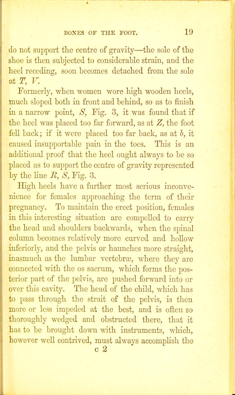 do not support the centre of gravity—the sole of the shoe is then subjected to considerable strain, and the heel receding, soon becomes detached from the sole at T, V. Formerly, when women wore high wooden heels, much sloped both in front and behind, so as to finish in a narrow point, S, Fig. 3, it was found that if the heel was placed too far forward, as at Z, the foot fell back; if it were placed too far back, as at b, it caused insupportable pain in the toes. This is an additional proof that the heel ought always to be so placed as to support the centre of gravity represented by the Hue R, S, Fig. 3. High heels have a further most serious inconve- nience for females approaching the term of their pregnancy. To maintain the erect position, females in this interesting situation are compelled to carry the head and shoulders backwards, when the spinal column becomes relatively more curved and hollow inferiorly, and the pelvis or haunches more straight, inasmuch as the lumbar vertebrae, where they are connected with the os sacrum, which forms the pos- terior part of the pelvis, are pushed forward into or over this cavity. The head of the child, which has to pass through the strait of the pelvis, is then more or less impeded at the best, and is often so thoroughly wedged and obstructed there, that it has to be brought down with instruments, which, however well contrived, must always accomplish the c 2