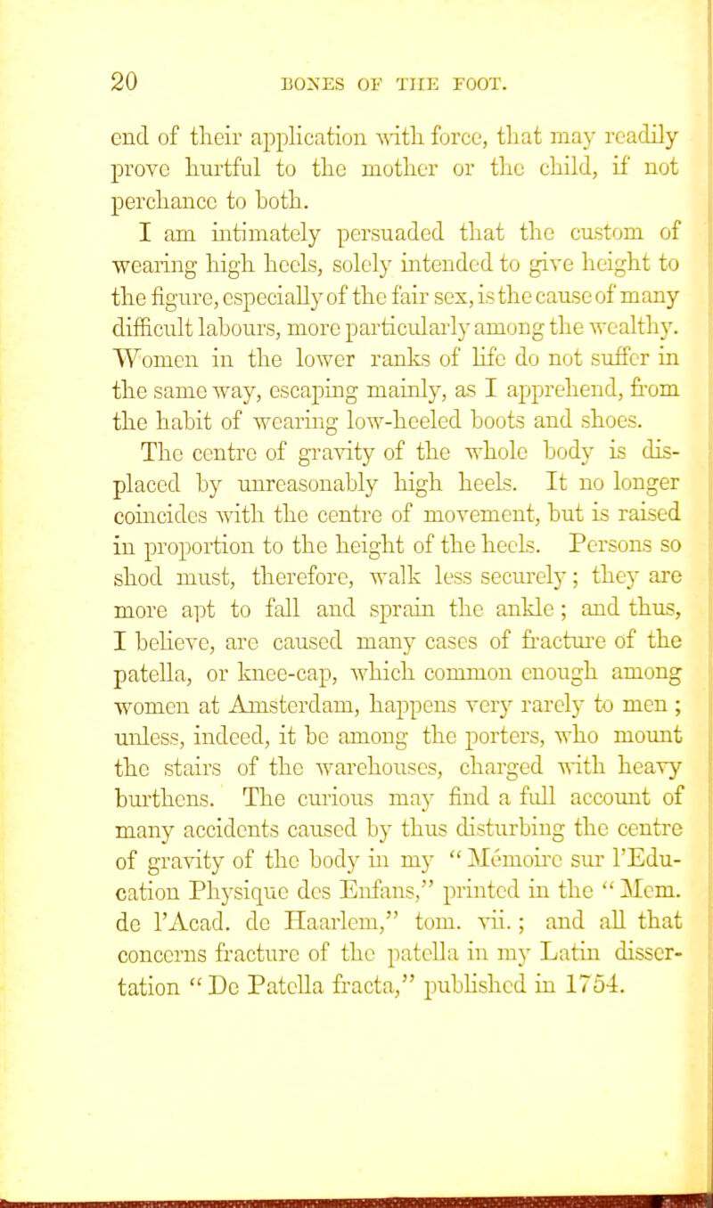 end of their application with force, that may readily prove hurtful to the mother or the child, if not perchance to both. I am intimately persuaded that the custom of wearing high heels, solely intended to give height to the figure, especially of the fair sex, is the cause of many difficult labours, more particularly among the wealthy. Women in the lower ranks of life do not suffer in the same way, escaping mainly, as I apprehend, from the habit of wearing low-heeled boots and shoes. The centre of gravity of the whole body is dis- placed by unreasonably high heels. It no longer coincides with the centre of movement, but is raised in proportion to the height of the heels. Persons so shod must, therefore, walk less securely; they are more apt to fall and sprain the ankle; and thus, I believe, are caused many cases of fracture of the patella, or knee-cap, which common enough among women at Amsterdam, happens very rarely to men ; unless, indeed, it be among the porters, who mount the stairs of the warehouses, charged with heavy burthens. The curious may find a full account of many accidents caused by thus disturbing the centre of gravity of the body in my  Meuioirc sur l'Edu- cation Physique des Enfans, printed in the  Mem. de l'Acad. de Haarlem, torn. vii.; and all that concerns fracture of the patella in my Latin disser- tation  De Patella fracta, published in 1754.