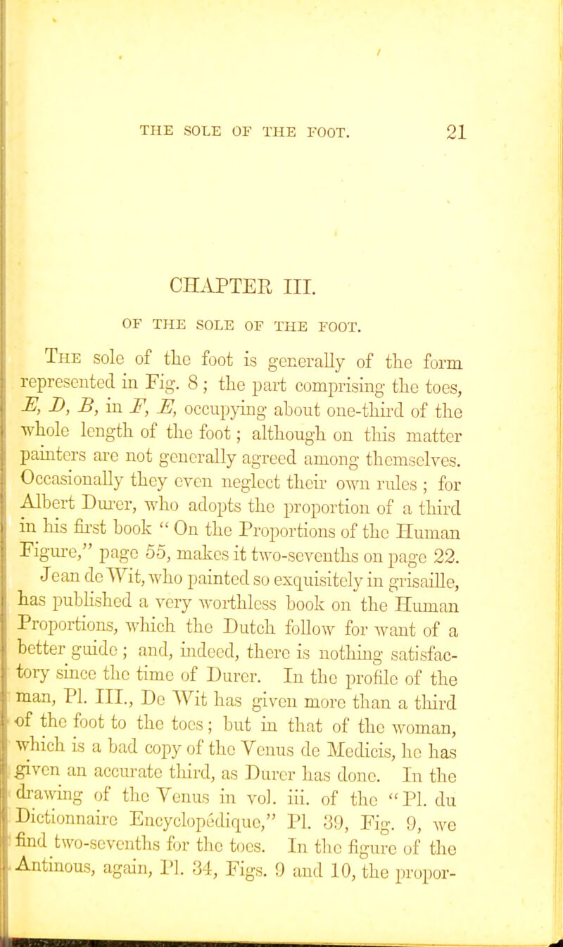 CHAPTER III. OF THE SOLE OF THE FOOT. The sole of the foot is generally of the form represented in Fig-. 8 ; the part comprising the toes, JE, D, B, in F, U, occupying about one-third of the whole length of the foot; although on this matter painters are not generally agreed among themselves. Occasionally they even neglect their own rules ; for Albert Durer, who adopts the proportion of a third in his first book  On the Proportions of the Human Figure, page 55, makes it two-sevenths on page 22. Jean dc Wit, who painted so exquisitely in grisaille, has published a very worthless book on the Human Proportions, which the Dutch follow for want of a better guide ; and, indeed, there is nothing satisfac- tory since the time of Durer. In the profile of the man, PL III., De Wit has given more than a third of the foot to the toes; but in that of the woman, which is a bad copy of the Venus de Medicis, he has given an accurate third, as Durer has done. In the drawing of the Venus in vol. iii. of the PI. du Dictionnairc Encyclopedicpic, PI. 39, Fig. 9, we find two-sevenths for the toes. In the figure of the Antinous, again, PI. 34, Figs. 9 and 10, the propor-