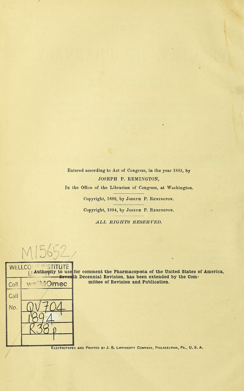 Entered according to Act of Congress, in the year 1885, by JOSEPH P. REMINGTON, In the Office of the Librarian of Congress, at Washington. Copyright, 1889, by Joseph P. Remington. Copyright, 1894, by Joseph P. Remington. ALL RIGHTS RESERVED. WfcLLCO ■ 'STITUTE l^j Authqifity to use for comment the Pharmacopoeia of the United States of America, '6e¥e£|ih Decennial Revision, has been extended by the Com- mittee of Revision and Publication. Electrotyped and Printed by J. B. Lippincott Company, Philadelphia, Pa., U. S. A.