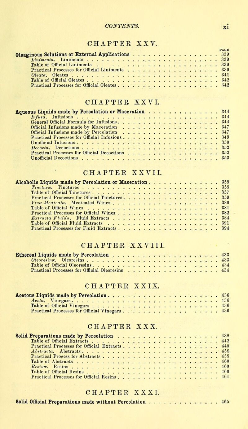 CHAPTER XXV. PAOE Oleaginous Solutions or External Applications 339 Linimenta. Liniments 339 Table of Official Liniments 339 Practical Processes for Official Liniments 339 Oleata. Oleates 341 Table of Official Oleates 342 Practical Processes for Official Oleates 342 CHAPTER XXVL Aqueous Liquids made by Percolation or Maceration 344 Itifusa. Infusions 3-14 General Official Formula for Infusions 344 Official Infusions made by Maceration 347 Official Infusions made by Percolation 347 Practical Processes for Official Infusions 349 Unofficial Infusions 350 Decoeta. Decoctions 352 Practical Processes for Official Decoctions 352 Unofficial Decoctions 353 CHAPTER XXVir. Alooholio Liquids made by Percolation or Maceration 355 Tinctui-m. Tinctures 355 Table of Official Tinctures 357 Practical Processes for Official Tinctures 359 Vina Meclicata. Medicated Wines 380 Table of Official Wines 381 Practical Processes for Official Wines 382 Extracta F/uida. Fluid Extracts 384 Table of Official Fluid Extracts 391 Practical Processes for Fluid Extracts 394 CHAPTER XXVII I. Ethereal Liquids made by Percolation 433 Oleoresiiise. Oleoresins 433 Table of Official Oleoresins 434 Practical Processes for Official Oleoresins 434 CHAPTER XXIX. Acetous Liquids made by Percolation 436 Aceta. Vinegars 436 Table of Official Vinegars 436 Practical Processes for Official Vinegars 436 CHAPTER XXX. Solid Preparations made by Percolation 438 Table of Official Extracts .... 442 Practical Processes for Official Extracts 445 Ahstravta. Abstracts 458 Practical Process for Abstracts 458 Table of Abstracts 460 Eesinm. Resins 460 Table of Official Ttesins 4fiO Practical Processes for Official Resins 461 CHAPTER XXXT. Solid Official Preparations made without Percolation 465