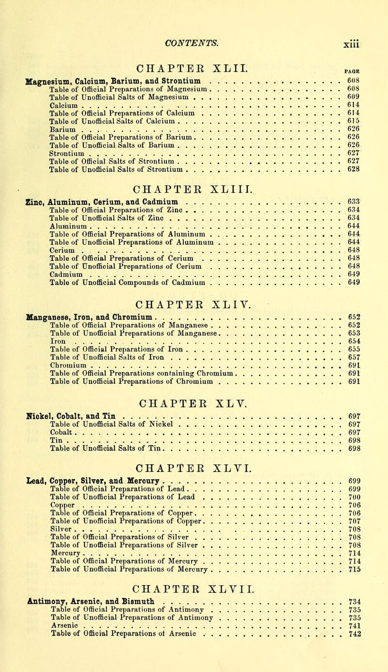 CHAPTBE XLII. p^ob Hagnesium, Caloium, Sarium, and Strontium 608 Table of Official Preparations of Magnesium 608 Table of Unofficial Salts of Magnesium 609 Calcium 614 Table of Official Preparations of Calcium 614 Table of Unofficial Salts of Calcium 615 Barium 626 Table of Official Preparations of Barium 626 Table of Unofficial Salts of Barium 626 Strontium 627 Table of Official Salts of Strontium 627 Table of Unofficial Salts of Strontium 628 CHAPTER XLIII. Zinc, Aluminnm, Cerium, and Cadmium 633 Table of Official Preparations of Zinc 634 Table of Unofficial Salts of Zinc 634 Aluminum 644 Table of Official Preparations of Aluminum 644 Table of Unofficial Preparations of Aluminum 644 Cerium . 648 Table of Official Preparations of Cerium 648 Table of Unofficial Preparations of Cerium 648 Cadmium 649 Table of Unofficial Compounds of Cadmium 649 CHAPTER XLIV. Manganese, Iron, and Chromium 652 Table of Official Preparations of Manganese 652 Table of Unofficial Preparations of Manganese 653 Iron 654 Table of Official Preparations of Iron 655 Table of Unofficial Salts of Iron 657 Chromium 691 Table of Official Preparations containing Chromium 691 Table of Unofficial Preparations of Chromium 691 CHAPTER XLY. Kiokel, Cobalt, and Tin 697 Table of Unofficial Salts of Nickel 697 Cobalt 697 Tin 698 Table of Unofficial Salts of Tin 698 CHAPTER XLVI. Lead, Copper, Silver, and Mercury 699 Table of Official Preparations of Lead 699 Table of Unofficial Preparations of Lead 700 Copper 706 Table of Official Preparations of Copper 706 Table of Unofficial Preparations of Copper 707 Silver 708 Table of Official Preparations of Silver 708 Table of Unofficial Preparations of Silver 708 Mercury 714 Table of Official Preparations of Mercury 714 Table of Unofficial Preparations of Mercury 715 CHAPTER XLVII. Antimony, Arsenic, and Bismuth 734 Table of Official Preparations of Antimony 735 Table of Unofficial Preparations of Antimony 735 Arsenic 741 Table of Official Preparations ol Arsenic 742