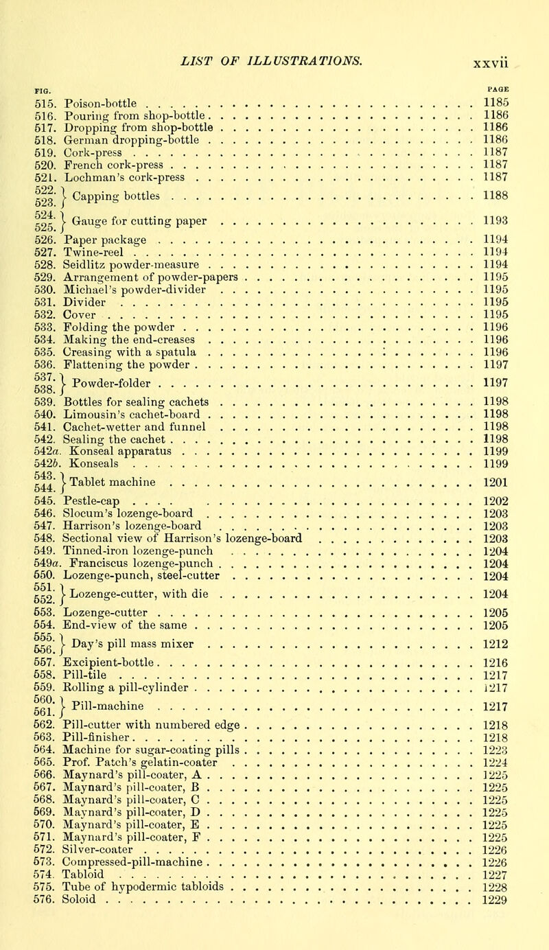 no. PAOE 515. Poison-bottle 1185 516. Pouring from sbop-bottle 1186 517. Dropping from shop-bottle 1186 618. German dropping-bottle 1186 519. Cork-press 1187 520. French cork-press 1187 621. Lochman's cork-press 1187 523 } Capping bottles 1188 525 } ^^^S^ cutting paper 1193 526. Paper package 1194 527. Twine-reel 1194 528. Seidlitz powder-measure 1194 629. Arrangement of powder-papers 1195 530. Michael's powder-divider 1195 531. Divider 1195 632. Cover 1195 533. Folding the powder 1196 534. Making the end-creases 1196 535. Creasing with a spatula '. 1196 636. Flattening the powder 1197 ggg I Powder-folder 1197 539. Bottles for sealing cachets 1198 640. Limousin's cachet-board 1198 641. Cachet-wetter and funnel 1198 642. Sealing the cachet 1198 542a. Konseal apparatus 1199 5426. Konseals 1199 g^^' I Tablet machine 1201 645. Pestle-cap .... 1202 546. Slocum's lozenge-board 1203 547. Harrison's lozenge-board 1203 548. Sectional view of Harrison's lozenge-board 1203 649. Tinned-iron lozenge-punch 1204 649a. Franeiscus lozenge-punch 1204 660. Lozenge-punch, steel-cutter 1204 552 } Lozenge-cutter, with die 1204 553. Lozenge-cutter 1205 664. End-view of the same 1205 556 ) ggg' V Day's pill mass mixer 1212 667. Excipient-bottle 1216 558. Pill-tile 1217 569. EoUing a pill-cylinder 1217 66l' } P'^l-'^'ic^'rifi 1217 662. Pill-cutter with numbered edge 1218 663. Pill-finisher 1218 664. Machine for sugar-coating pills 1223 565. Prof. Patch's gelatin-coater 1224 566. Maynard's pill-coater, A 1225 667. Maynard's pill-coater, B 1225 568. Maynard's pill-coater, C 1226 569. Maynard's pill-coater, D 1225 570. Maynard's pill-coater, E 1225 671. Maynard's pill-coater, F 1225 572. Silver-coater 1226 673. Compressed-pill-machine 1226 674. Tabloid 1227 575. Tube of hypodermic tabloids 1228 676. Soloid 1229