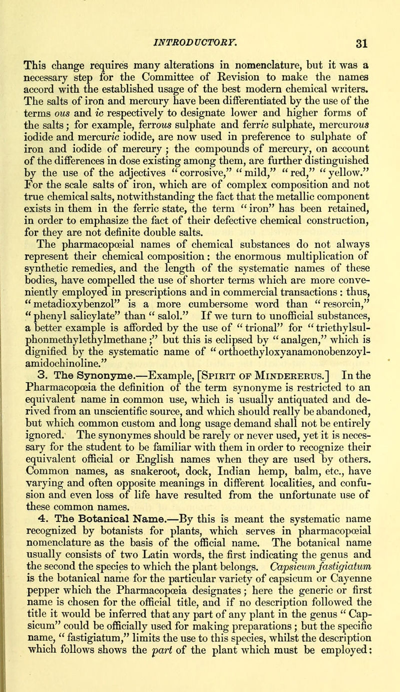 This change reqxiires many alterations in nomenclature, but it was a necessary step for the Committee of Revision to make the names accord with the established usage of the best modern chemical writers. The salts of iron and mercury have been differentiated by the use of the terms ous and ic respectively to designate lower and higher forms of the salts; for example, ferrows sulphate and ferric sulphate, raevcnvous iodide and mercuric iodide, are now used in preference to sulphate of iron and iodide of mercury ; the compounds of mercury, on account of the differences in dose existing among them, are further distinguished, by the use of the adjectives  corrosive,  mild,  red,  yellow. For the scale salts of iron, which are of complex composition and not true chemical salts, notwithstanding the fact that the metallic component exists in them in the ferric state, the term  iron has been retained, in order to emphasize the fact of their defective chemical construction, for they are not definite double salts. The pharmacopceial names of chemical substances do not always represent their chemical composition: the enormous multiplication of synthetic remedies, and the length of the systematic names of these bodies, have compelled the use of shorter terms which are more conve- niently employed in prescriptions and in commercial transactions : thus,  metadioxybenzol is a more cumbersome word than  resorcin,  phenyl salicylate than  salol. If we turn to unofficial substances, a better example is afforded by the use of  trional for  triethylsul- phonmethylethylmethane; but this is eclipsed by  analgen, which is dignified by the systematic name of  orthoethyloxyanamonobenzoyl- amidochinoline. 3. The Synonyme.—Example, [Spirit of Mindererus.] In the Pharmacopceia the definition of the term synonyme is restricted to an equivalent name in common use, which is usually antiquated and de- rived from an unscientific source, and which should really be abandoned, but which common custom and long usage demand shall not be entirely ignored. The synonymes should be rarely or never used, yet it is neces- sary for the student to be familiar with them in order to recognize their equivalent official or English names when they are used by others. Common names, as snakeroot, dock, Indian hemp, balm, etc., have varying and often opposite meanings in different localities, and confu- sion and even loss of life have resulted from the unfortunate use of these common names. 4. The Botanical Name.—By this is meant the systematic name recognized by botanists for plants, which serves in pharmacopceial nomenclature as the basis of the official name. The botanical name usually consists of two Latin words, the first indicating the genus and the second the species to which the plant belongs. Capsicum fastigiatum is the botanical name for the particular variety of capsicum or Cayenne pepper which the Pharmacopoeia designates; here the generic or first name is chosen for the official title, and if no description followed the title it would be inferred that any part of any plant in the genus  Cap- sicum could be officially used for making preparations; but the specific name,  fastigiatum, limits the use to this species, whilst the description which follows shows the part of the plant which must be employed;