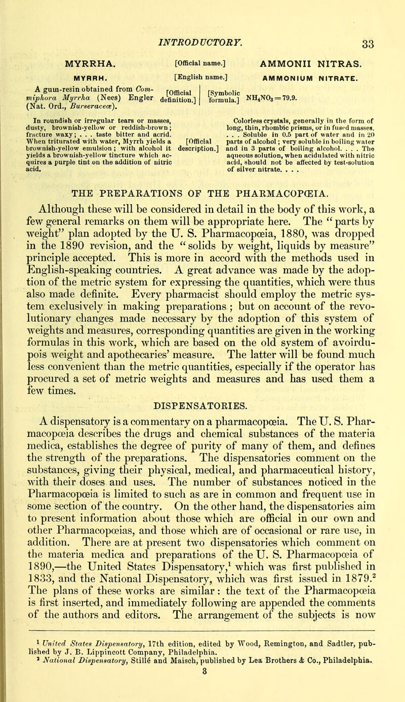 MYRRHA. [Official name.] AMMONII NITRAS. MYRRH. [English name.] AMMONIUM NITRATE. A guin-resin obtained from Com- rofficial miphora Myrrha (Nees) Engler definition.] (Nat. Ord., Buraeracece). In roundish or irregular tears or masses, Colorless crystals, generally in the form of dusty, brownish-yellow or reddish-brown; long, thin, rhombic prisms, or in fused masses, fracture waxy; . . . taste bitter and acrid. . . . Soluble in 0.5 part of water and in 20 When triturated with water, Myrrh yields a [Official parts of alcohol; very soluble in boiling water brownish-yellow emulsion ; with alcohol it description.] and in 3 part« of boiling alcohol. . . . The yields a brownish-yellow tincture which ac- aqueous solution, when acidulated with nitric quires a purple tint on the addition of nitric acid, should not be affected by test-solution acid. of silver nitrate. . . . e?] NH,NO, = 79.9. THE PREPARATIONS OF THE PHARMACOPEIA. Although these will be considered in detail in the body of this work, a few general remarks on them will be appropriate here. The  parts by- weight plan adopted by the U. S. Pharmacopoeia, 1880, was dropped in the 1890 revision, and the solids by weight, liquids by measure principle accepted. This is more in accord with the methods used in English-speaking countries. A great advance was made by the adop- tion of the metric system for expressing the quantities, which were thus also made definite. Every pharmacist should employ the metric sys- tem exclusively in making preparations ; but on account of the revo- lutionary changes made necessary by the adoption of this system of weights and measures, corresponding quantities are given in the working formulas in this work, which are based on the old system of avoirdu- pois weight and apothecaries' measure. The latter will be found much less convenient than the metric quantities, especially if the operator has procured a set of metric weights and measures and has used them a few times. DISPENSATORIES. A dispensatory is a commentary on a pharmacopoeia. The U. S. Phar- macopoeia describes the drugs and chemical substances of the materia medica, establishes the degree of purity of many of them, and defines the strength of the preparations. The dispensatories comment on the substances, giving their physical, medical, and pharmaceutical history, with their doses and uses. The number of substances noticed in the Pharmacopoeia is limited to such as are in common and frequent use in some section of the country. On the other hand, the dispensatories aim to present information about those which are official in our own and other Pharmacopoeias, and those which are of occasional or rare use, in addition. There are at present two dispensatories which comment on the materia medica and preparations of the U. S. Pharmacopoeia of 1890,—the United States Dispensatory,^ which was first published in 1833, and the National Dispensatory, which was first issued in 1879.^ The plans of these works are similar: the text of the Pharmacopoeia is first inserted, and immediately following are appended the comments of the authors and editors. The arrangement of the subjects is now ' United States Dispensatory, 17th edition, edited by Wood, Remington, and Sadtler, pub- lished by J. B. Lippincott Company, Philadelphia. ' National Dispensatory, Stille and Maisoh, published by Lea Brothers i Co., Philadelphia. 3