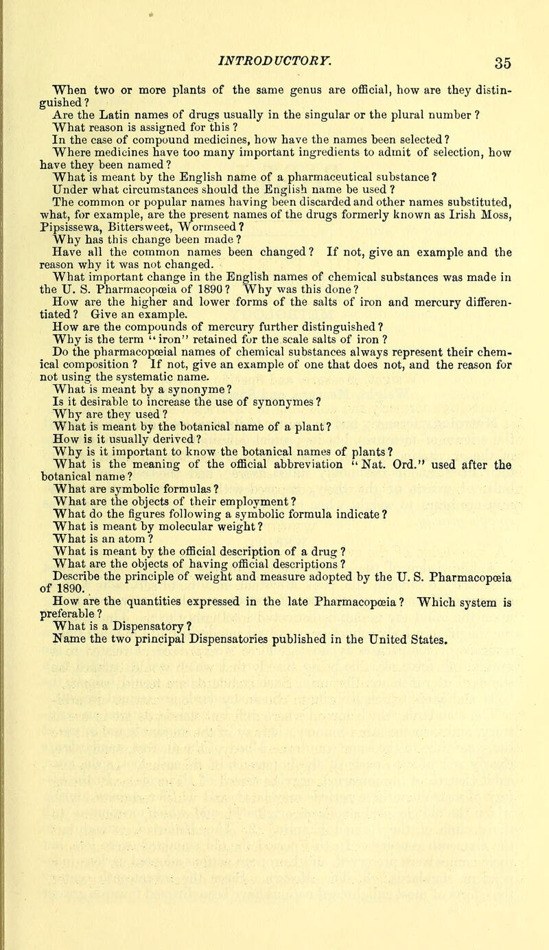 When two or more plants of the same genus are official, how are they distin- guished ? Are the Latin names of drugs usually in the singular or the plural number ? What reason is assigned for this ? In the case of compound medicines, how have the names been selected? Where medicines have too many important ingredients to admit of selection, how have they been named ? What is meant by the English name of a pharmaceutical substance ? Under what circumstances should the English name be used ? The common or popular names having been discarded and other names substituted, what, for example, are the present names of the drugs formerly known as Irish Moss, Pipsissewa, Bittersweet, Wormseed? Why has this change been made? Have all the common names been changed ? If not, give an example and the reason why it was not changed. What important change in the English names of chemical substances was made in the U. S. Pharmacopoeia of 1890? Why was this done? How are the higher and lower forms of the salts of iron and mercury differen- tiated? Give an example. How are the compounds of mercury further distinguished ? Why is the term  iron retained for the scale salts of iron ? Do the pharmacopoeial names of chemical substances always represent their chem- ical composition ? If not, give an example of one that does not, and the reason for not using the systematic name. What is meant by a synonyme? Is it desirable to increase the use of synonymes ? Why are they used ? What is meant by the botanical name of a plant? How is it usually derived ? Why is it important to know the botanical names of plants ? What is the meaning of the official abbreviation Nat. Ord. used after the botanical name ? What are symbolic formulas ? What are the objects of their employment? What do the figures following a symbolic formula indicate? What is meant by molecular weight ? What is an atom ? What is meant by the official description of a drug ? What are the objects of having official descriptions ? Describe the principle of weight and measure adopted by the U. S. Pharmacopoeia of 1890., How are the quantities expressed in the late Pharmacopoeia ? Which system is preferable ? What is a Dispensatory ? Name the two principal Dispensatories published in the United States.