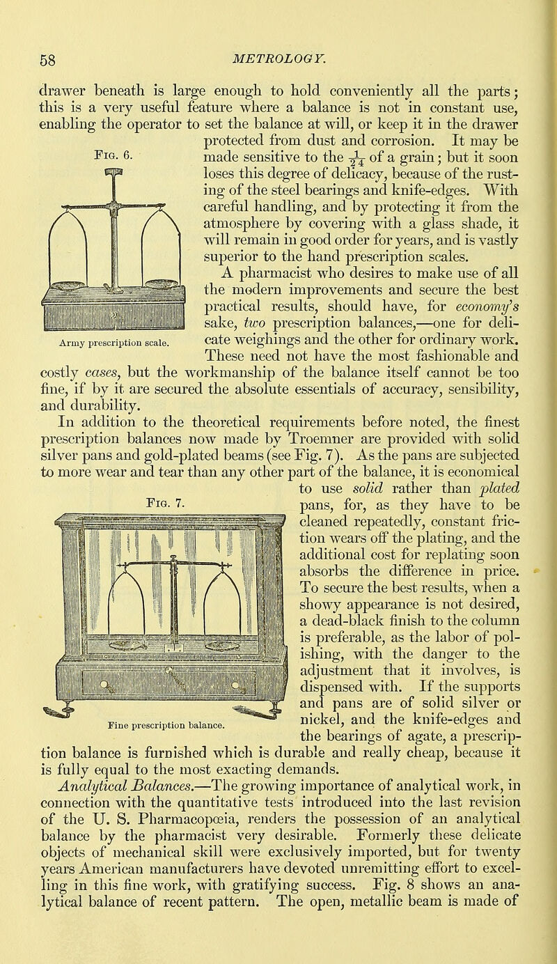 Fig, Army prescription scale. drawer beneath is large enough to hold conveniently all the parts; this is a very useful feature where a balance is not in constant use, enabling the operator to set the balance at will, or keep it in the drawer protected from dust and corrosion. It may be made sensitive to the of a grain; but it soon loses this degree of delicacy, because of the rust- ing of the steel bearings and knife-edges. With careful handling, and by protecting it from the atmosphere by covering with a glass shade, it will remain in good order for years, and is vastly superior to the hand prescription scales. A pharmacist who desires to make use of all the modern improvements and secure the best practical results, should have, for economy's sake, two prescription balances,—one for deli- cate weighings and the other for ordinary work. These need not have the most fashionable and costly cases, but the workmanship of the balance itself cannot be too fine, if by it are secured the absolute essentials of accuracy, sensibility, and durability. In addition to the theoretical requirements before noted, the finest prescription balances now made by Troemner are provided with solid silver pans and gold-plated beams (see Fig. 7). As the pans are subjected to more wear and tear than any other part of the balance, it is economical to use solid rather than plated I'lG- 7. pans, for, as they have to be cleaned repeatedly, constant fric- tion wears off the plating, and the additional cost for replating soon absorbs the difference in price. To secure the best results, when a showy appearance is not desired, a dead-black finish to the column is preferable, as the labor of pol- ishing, with the danger to the adjustment that it involves, is dispensed with. If the supports and pans are of solid silver or nickel, and the knife-edges and the bearings of agate, a prescrip- tion balance is furnished which is durable and really cheap, because it is fully equal to the most exacting demands. Analytical balances.—The growing importance of analytical work, in connection with the quantitative tests introduced into the last revision of the U. S. Pharmacopoeia, renders the possession of an analytical balance by the pharmacist very desirable. Formerly these delicate objects of mechanical skill were exclusively imported, but for twenty years American manufacturers have devoted unremitting effort to excel- ling in this fine work, with gratifying success. Fig. 8 shows an ana- lytical balance of recent pattern. The open, metallic beam is made of ^ 1 1