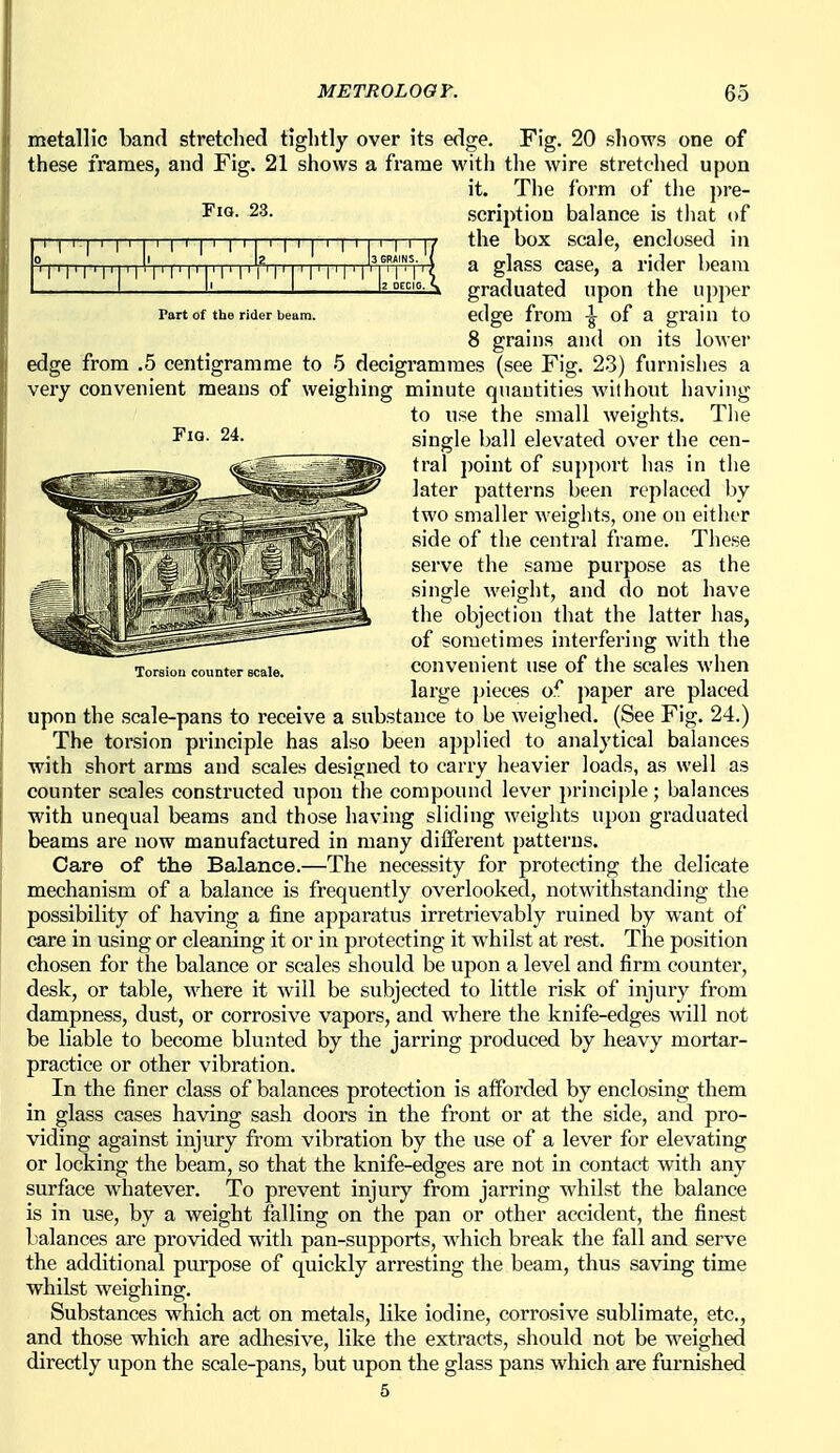 Fig. 23. I'l'I'I'I'I'I'T' I' I' I' i' |3 GRAINS. { la DCCIG. s Part of the rider beam. metallic band stretched tightly over its edge. Fig. 20 shows one of these frames, and Fig. 21 shows a frame witli tlie wire stretched upon it. The form of tlie pre- scription balance is that of the box scale, enclosed in a glass case, a rider beam graduated upon the upper edge from of a grain to 8 grains and on its lower edge from .5 centigramme to 5 decigrammes (see Fig. 23) furnishes a very convenient means of weighing minute quantities without having to use the small weights. The single ball elevated over the cen- tral point of support has in the later patterns been replaced by two smaller weights, one on either side of the central frame. These serve the same purpose as the single weight, and do not have the objection that the latter has, of sometimes interfering with the Torsion counter scale. COnVCuient USe of tllC SCalcS whcU large pieces of jiaper are placed upon the scale-pans to receive a substance to be weighed. (See Fig. 24.) The toi-sion principle has also been applied to analytical balances with short arms and scales designed to carry heavier loads, as well as counter scales constructed upon the compound lever principle; balances with unequal beams and those having sliding weights upon graduated beams are now manufactured in many different patterns. Care of the Balance.—The necessity for protecting the delicate mechanism of a balance is frequently overlooked, notwithstanding the possibility of having a fine apparatus irretrievably ruined by want of care in using or cleaning it or in protecting it whilst at rest. The position chosen for the balance or scales should be upon a level and firm counter, desk, or table, where it will be subjected to little risk of injury from dampness, dust, or corrosive vapors, and where the knife-edges will not be liable to become blunted by the jarring produced by heavy mortar- practice or other vibration. In the finer class of balances protection is afforded by enclosing them in glass cases having sash doors in the front or at the side, and pro- viding against injury from vibration by the use of a lever for elevating or locking the beam, so that the knife-edges are not in contact with any surface whatever. To prevent injury from jarring whilst the balance is in use, by a weight falling on the pan or other accident, the finest l)alances are provided with pan-supports, which break the fall and serve the additional purpose of quickly arresting the beam, thus saving time whilst weighing. Substances which act on metals, like iodine, corrosive sublimate, etc., and those which are adhesive, like the extracts, should not be weighed directly upon the scale-pans, but upon the glass pans which axe furnished 5