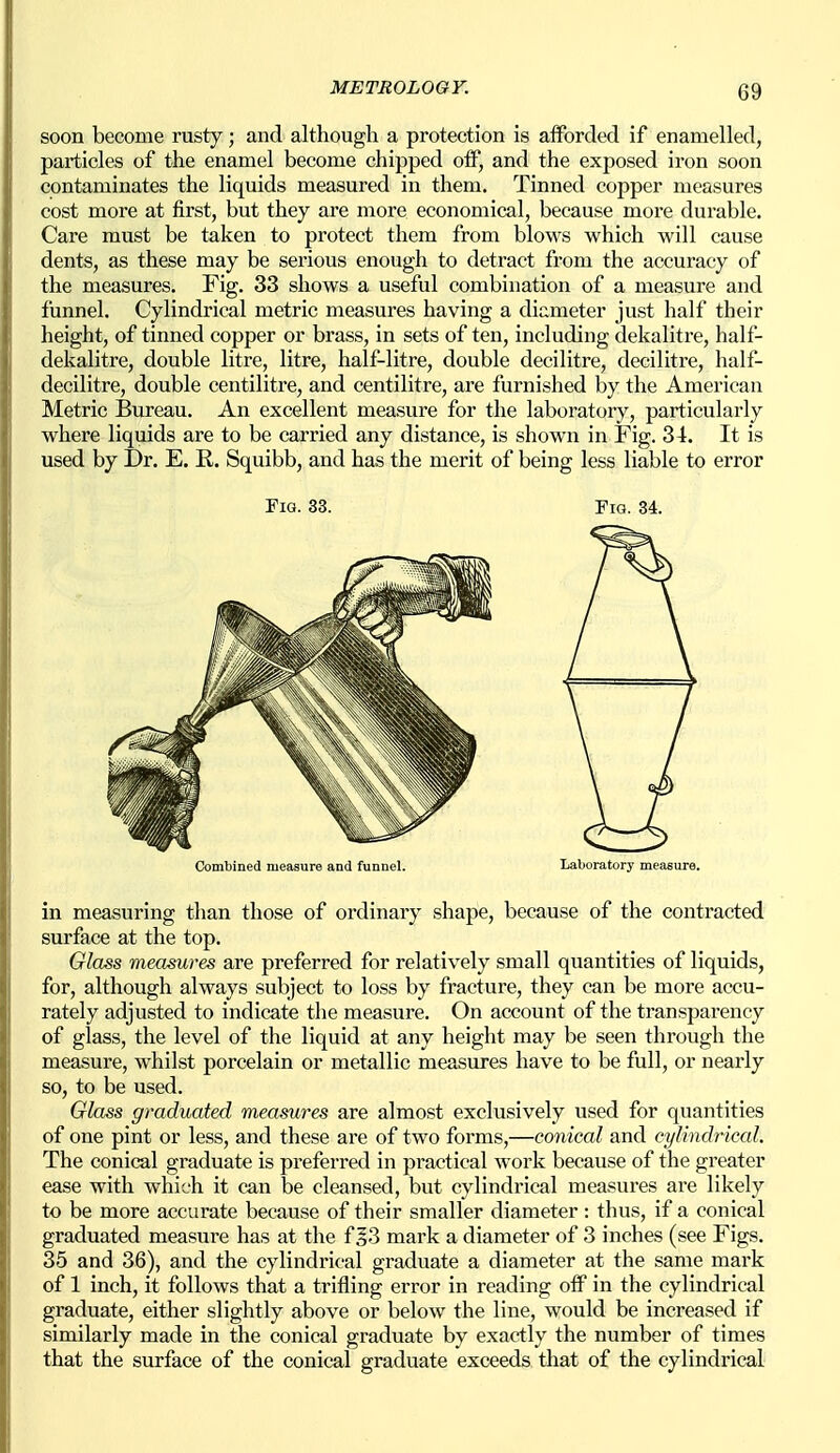 soon become rusty; and although a protection is afforded if enamelled, particles of the enamel become chipped off, and the exposed iron soon contaminates the liquids measured in them. Tinned copper measures cost more at first, but they are more economical, because more durable. Care must be taken to protect them from blows which will cause dents, as these may be serious enough to detract from the accuracy of the measures. Fig. 33 shows a useful combination of a measure and funnel. Cylindrical metric measures having a diameter just half their height, of tinned copper or brass, in sets of ten, including dekalitre, half- dekalitre, double litre, litre, half-litre, double decilitre, decilitre, half- decilitre, double centilitre, and centilitre, are furnished by the American Metric Bureau. An excellent measure for the laboratory, particularly where liquids are to be carried any distance, is shown in Fig. 34. It is used by Dr. E. E,. Squibb, and has the merit of being less liable to error Fig. 33. Fig. 34. Combined measure and funnel. Laboratory measure. in measuring than those of ordinary shape, because of the contracted surface at the top. Glass measures are preferred for relatively small quantities of liquids, for, although always subject to loss by fracture, they can be more accu- rately adjusted to indicate the measure. On account of the transparency of glass, the level of the liquid at any height may be seen through the measure, whilst porcelain or metallic measures have to be full, or nearly so, to be used. Glass graduated measures are almost exclusively used for quantities of one pint or less, and these are of two forms,—conical and cylindrical. The conical graduate is preferred in practical work because of the greater ease with which it can be cleansed, but cylindrical measures are likely to be more accurate because of their smaller diameter: thus, if a conical graduated measure has at the f §3 mark a diameter of 3 inches (see Figs. 35 and 36), and the cylindrical graduate a diameter at the same mark of 1 inch, it follows that a trifling error in reading off in the cylindrical graduate, either slightly above or below the line, would be increased if similarly made in the conical graduate by exactly the number of times that the surface of the conical graduate exceeds that of the cylindrical