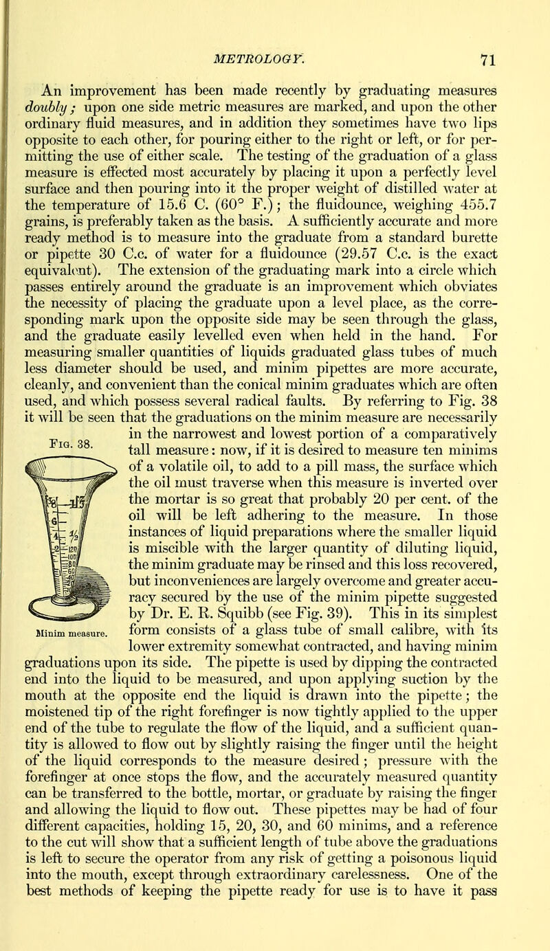 An improvement has been made recently by graduating measures doubly ; upon one side metric measures are marked, and upon the other ordinary fluid measures, and in addition they sometimes have two lips opposite to each other, for pouring either to the right or left, or for per- mitting the use of either scale. The testing of the graduation of a glass measure is eifected most accurately by placing it upon a perfectly level surface and then pouring into it the proper weight of distilled water at the temperature of 15.6 C. (60° F.); the fluidounce, weighing 455.7 grains, is preferably taken as the basis. A sufficiently accurate and more ready method is to measure into the graduate from a standard burette or pipette 30 Co. of water for a fluidounce (29.57 C.c. is the exact equivalent). The extension of the graduating mark into a circle which passes entirely around the graduate is an improvement which obviates the necessity of placing the graduate upon a level place, as the corre- sponding mark upon the opposite side may be seen through the glass, and the graduate easily levelled even when held in the hand. For measuring smaller quantities of liquids graduated glass tubes of much less diameter should be used, and minim pipettes are more accurate, cleanly, and convenient than the conical minim graduates which are often used, and which possess several radical faults. By referring to Fig. 38 it will be seen that the graduations on the minim measure are necessarily in the narrowest and lowest portion of a comparatively tall measure: now, if it is desired to measure ten minims of a volatile oil, to add to a pill mass, the surface which the oil must traverse when this measure is inverted over the mortar is so great that probably 20 per cent, of the oil will be left adhering to the measure. In those instances of liquid preparations where the smaller liquid is miscible with the larger quantity of diluting liquid, the minim graduate may be rinsed and this loss recovered, but inconveniences are largely overcome and greater accu- racy secured by the use of the minim pipette suggested by Dr. E. R. Squibb (see Fig. 39). This in its simplest Jlinim measure. form consists of a glass tube of small calibre, with its lower extremity somewhat contracted, and having minim graduations upon its side. The pipette is used by dipping the contracted end into the liquid to be measured, and upon applying suction by the mouth at the opposite end the liquid is drawn into the pipette; the moistened tip of the right forefinger is now tightly applied to the upper end of the tube to regulate the flow of the liquid, and a sufficient quan- tity is allowed to flow out by slightly raising the finger until the height of the liquid corresponds to the measure desired ; pressure with the forefinger at once stops the flow, and the accurately measured quantity can be transferred to the bottle, mortar, or graduate by raising the finger and allowing the liquid to flow out. These pipettes may be had of four different capacities, holding 15, 20, 30, and 60 minims, and a reference to the cut will show that a sufficient length of tube above the graduations is left to secure the operator from any risk of getting a poisonous liquid into the mouth, except through extraordinary carelessness. One of the best methods of keeping the pipette ready for use is to have it pass