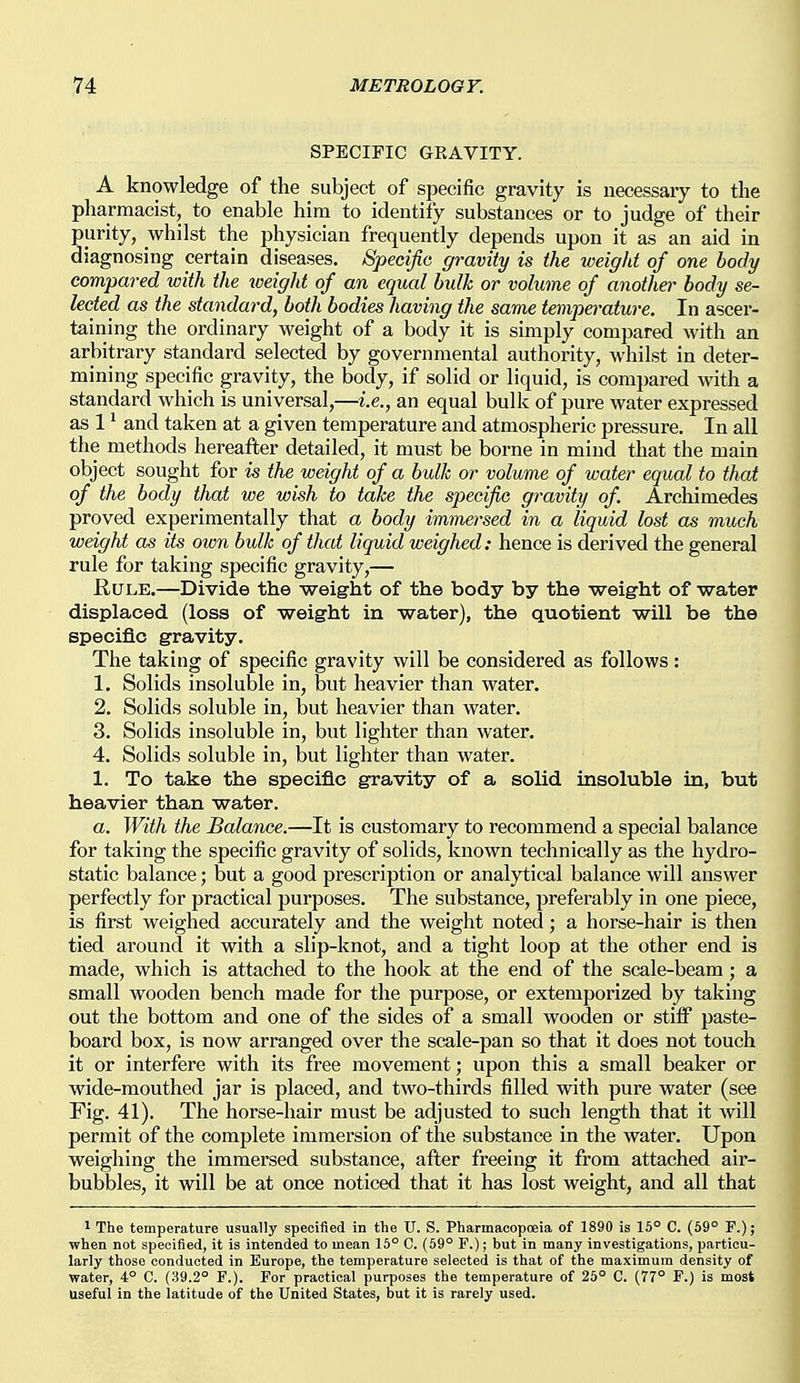 SPECIFIC GEAVITY. A knowledge of the subject of specific gravity is necessary to the pliarmacist, to enable him to identify substances or to judge of their purity, whilst the physician frequently depends upon it as an aid in diagnosing certain diseases. Specific gravity is the weight of one body compared with the tveight of an equal bulk or volume of anotha- body se- lected as the standard, both bodies having the same temperature. In ascer- taining the ordinary weight of a body it is simply compared with an arbitrary standard selected by governmental authority, whilst in deter- mining specific gravity, the body, if solid or liquid, is compared with a standard which is universal,—i.e., an equal bulk of pure water expressed as 1 ^ and taken at a given temperature and atmospheric pressure. In all the methods hereafter detailed, it must be borne in mind that the main object sought for is the weight of a bulk or volume of water equal to that of the body that we wish to take the specific gr-avity of Archimedes proved experimentally that a body immersed in a liquid lost as much weight as its own bulk of that liquid weighed: hence is derived the general rule for taking specific gravity,— Rule.—Divide the weig'ht of the body by the -weight of water displaced (loss of weight in water), the quotient will be the specific gravity. The taking of specific gravity will be considered as follows: 1. Solids insoluble in, but heavier than water. 2. Solids soluble in, but heavier than water. 3. Solids insoluble in, but lighter than water. 4. Solids soluble in, but lighter than water. 1. To take the specific gravity of a solid insoluble in, but heavier than water. a. With the Balance.—It is customary to recommend a special balance for taking the specific gravity of solids, known technically as the hydro- static balance; but a good prescription or analytical balance will answer perfectly for practical purposes. The substance, preferably in one piece, is first weighed accurately and the weight noted; a horse-hair is then tied around it with a slip-knot, and a tight loop at the other end is made, which is attached to the hook at the end of the scale-beam; a small wooden bench made for the purpose, or extemporized by taking out the bottom and one of the sides of a small wooden or stiff paste- board box, is now arranged over the scale-pan so that it does not touch it or interfere with its free movement; upon this a small beaker or wide-mouthed jar is placed, and two-thirds filled with pure water (see Fig. 41). The horse-hair must be adjusted to such length that it will permit of the complete immersion of the substance in the water. Upon weighing the immersed substance, after freeing it from attached air- bubbles, it will be at once noticed that it has lost weight, and all that 1 The temperature usually specified in the U. S. Pharmacopceia of 1890 is 16° C. (69° F.); when not specified, it is intended to mean 15° C. (69° F.); but in many investigations, particu- larly those conducted in Europe, the temperature selected is that of the maximum density of water, 4° C. (39.2° F.). For practical purposes the temperature of 25° C. (77° F.) is most useful in the latitude of the United States, but it is rarely used.