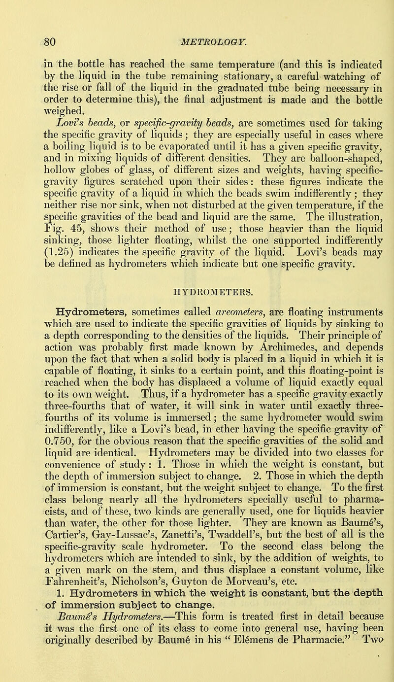 in the bottle has reached the same temperature (and this is indicated by the liquid in the tube remaining stationary, a careful watching of the rise or fall of the liquid in the graduated tube being necessary in order to determine this), the final adjustment is made and the bottle weighed. Lovi's beads, or spedfic-gravity heads, are sometimes used for taking the specific gravity of liquids; they are especially useful in cases where a boiling liquid is to be evaporated until it has a given specific gravity, and in mixing liquids of different densities. They are balloon-shaped, hollow globes of glass, of different sizes and weights, having specific- gravity figures scratched upon their sides: these figures indicate the specific gravity of a liquid in which the beads swim indifferently; they neither rise nor sink, when not disturbed at the given temperature, if the specific gravities of the bead and liquid are the same. The illustration. Fig. 45, shows their method of use; those heavier than the liquid sinking, those lighter floating, whilst the one supported indifferently (1.26) indicates the specific gravity of the liquid. Lovi's beads may be defined as hydrometers which indicate but one specific gravity. HYDKOMETEKS. Hydrometers, sometimes called areometers, are floating instruments which are used to indicate the specific gravities of liquids by sinking to a depth corresponding to the densities of the liquids. Their principle of action was probably first made known by Archimedes, and depends upon the fact that when a solid body is placed in a liquid in which it is capable of floating, it sinks to a certain point, and this floating-point is reached when the body has displaced a volume of liquid exactly equal to its own weight. Thus, if a hydrometer has a specific gravity exactly three-fourths that of water, it will sink in water until exactly three- fourths of its volume is immersed; the same hydrometer would swim indifferently, like a Lovi's bead, in ether having the specific gravity of 0.750, for the obvious reason that the specific gravities of the solid and liquid are identical. Hydrometers may be divided into two classes for convenience of study: 1. Those in which the weight is constant, but the depth of immersion subject to change. 2. Those in which the depth of immersion is constant, but the weight subject to change. To the first class belong nearly all the hydrometers specially useful to pharma- cists, and of these, two kinds are generally used, one for liquids heavier than water, the other for those lighter. They are known as Baum^'s, Cartier's, Gay-Lussac's, Zanetti's, Twaddell's, but the best of all is the specific-gravity scale hydrometer. To the second class belong the hydrometers Avhich are intended to sink, by the addition of weights, to a given mark on the stem, and thus displace a constant volume, like Fahrenheit's, Nicholson's, Guyton de Morveau's, etc. 1. Hydrometers in -which the weight is constant, but the depth of immersion subject to change. Baum6's Hydrometers.—This form is treated first in detail because it was the first one of its class to come into general use, having been originally described by Baum6 in his  El6mens de Pharmacie. Two