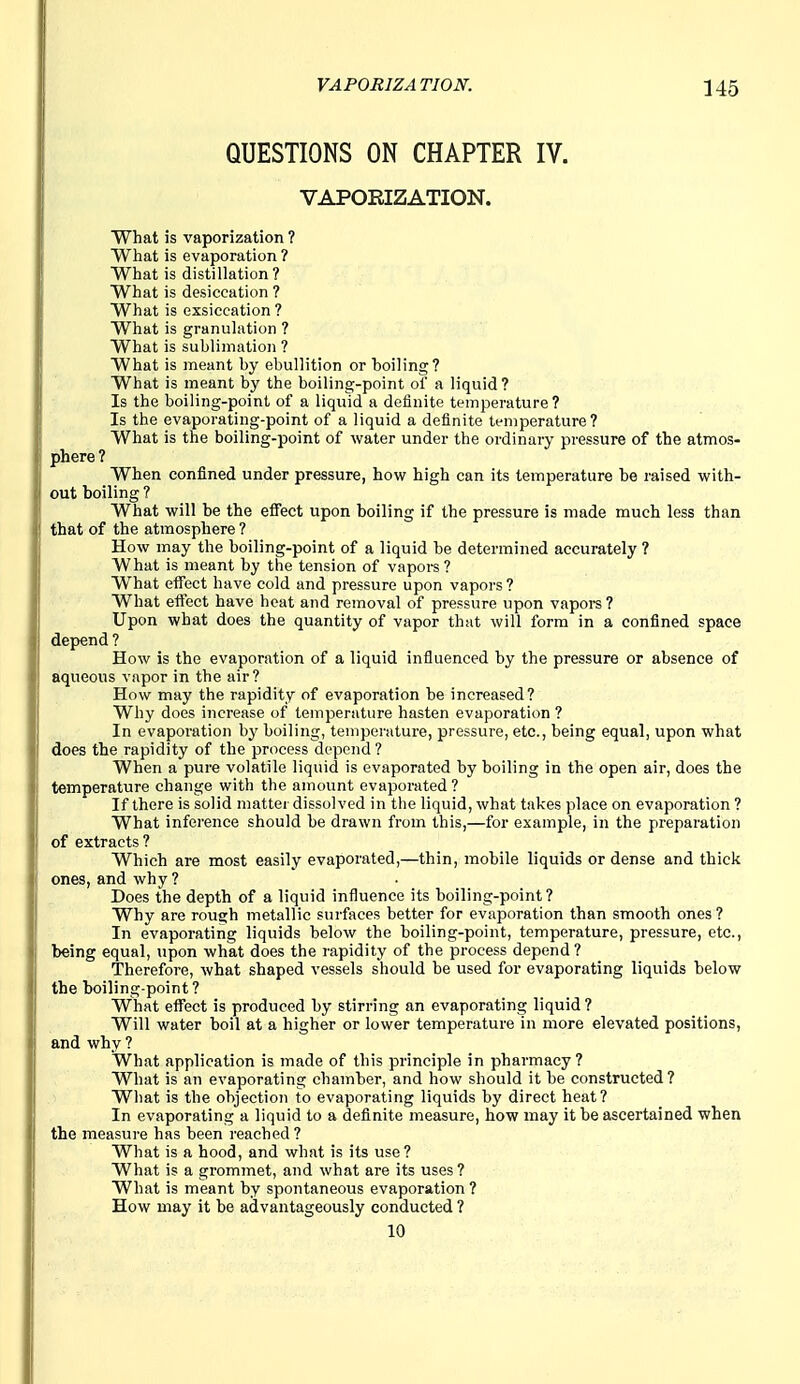 QUESTIONS ON CHAPTER IV. VAPORIZATION. What is vaporization ? What is evaporation ? What is distillation ? What is desiccation ? What is exsiccation? What is granulation ? What is sublimation ? What is meant by ebullition or boiling? What is meant by the boiling-point of a liquid? Is the boiling-point of a liquid a definite temperature? Is the evaporating-point of a liquid a definite temperature? What is the boiling-point of water under the ordinary pressure of the atmos- phere ? When confined under pressure, how high can its temperature be raised with- out boiling ? What will be the effect upon boiling if the pressure is made much less than that of the atmosphere ? How may the boiling-point of a liquid be determined accurately ? What is meant by the tension of vapors? What effect have cold and pressure upon vapors? What effect have heat and removal of pressure upon vapoi-s ? Upon what does the quantity of vapor that will form in a confined space depend ? How is the evaporation of a liquid influenced by the pressure or absence of aqueous vapor in the air? How may the rapidity of evaporation be increased? Why does increase of temperature hasten evaporation ? In evaporation hy boiling, temperature, pressure, etc., being equal, upon what does the rapidity of the process depend ? When a pure volatile liquid is evaporated by boiling in the open air, does the temperature change with the amount evaporated? If there is solid matter dissolved in the liquid, what takes place on evaporation ? What inference should be drawn from this,—for example, in the preparation of extracts ? Which are most easily evaporated,—thin, mobile liquids or dense and thick ones, and why ? Does the depth of a liquid influence its boiling-point? Why are rough metallic surfaces better for evaporation than smooth ones? In evaporating liquids below the boiling-point, temperature, pressure, etc., being equal, upon what does the rapidity of the process depend? Therefore, what shaped vessels should be used for evaporating liquids below the boiling-point ? What effect is produced by stirring an evaporating liquid? Will water boil at a higher or lower temperature in more elevated positions, and why ? What application is made of this principle in pharmacy? What is an evaporating chamber, and how should it be constructed? What is the objection to evaporating liquids by direct heat? In evaporating a liquid to a definite measure, how may it be ascertained when the measui'e has been reached? What is a hood, and what is its use? What is a grommet, and what are its uses? What is meant by spontaneous evaporation? How may it be advantageously conducted ? 10