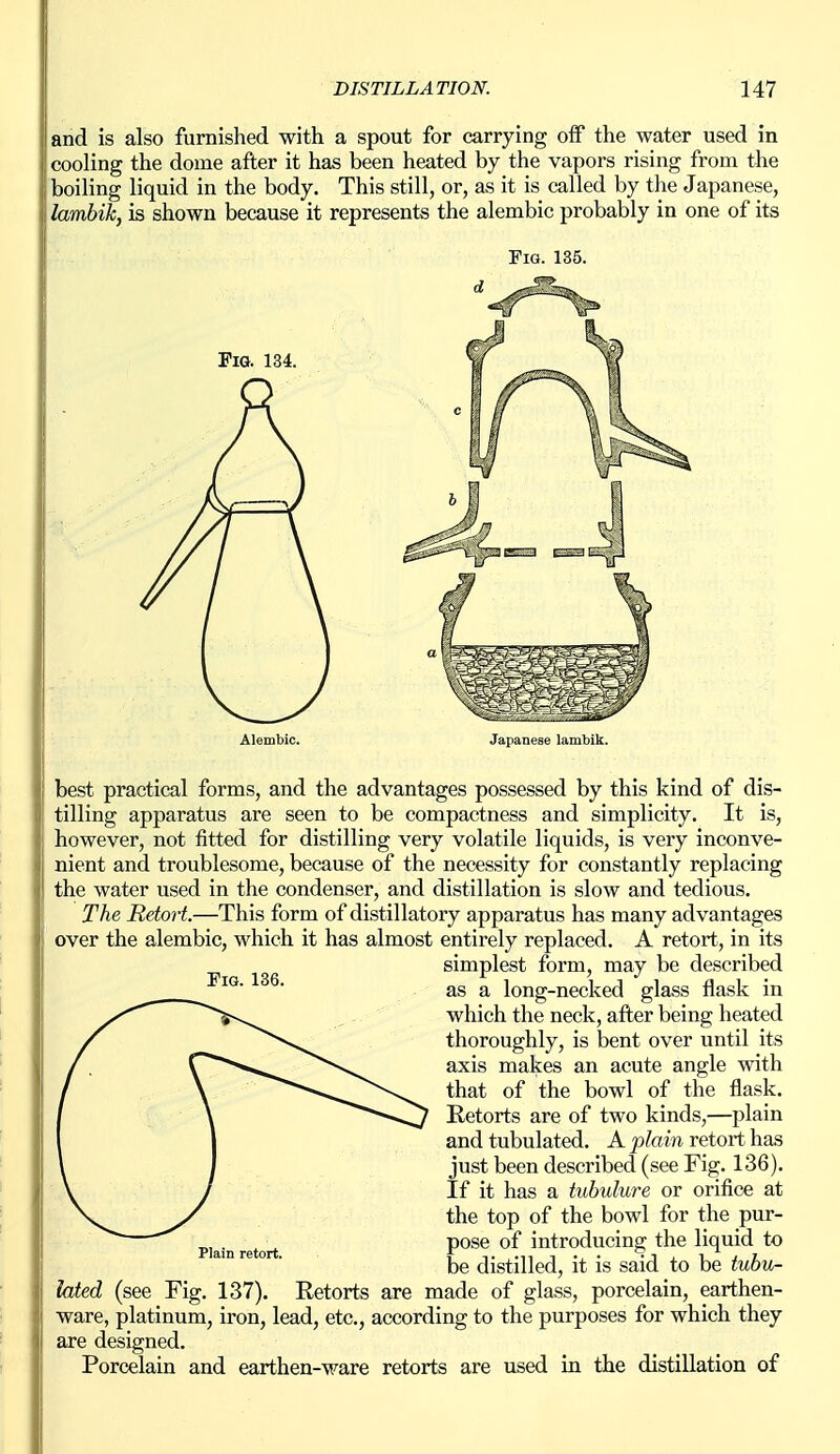 and is also furnished with a spout for carrying off the water used in cooling the dome after it has been heated by the vapors rising from the boiling liquid in the body. This still, or, as it is called by the Japanese, lamhik, is shown because it represents the alembic probably in one of its Fig. 135. Pig. 134. Alembic. Japanese lambik. best practical forms, and the advantages possessed by this kind of dis- tilling apparatus are seen to be compactness and simplicity. It is, however, not fitted for distilling very volatile liquids, is very inconve- nient and troublesome, because of the necessity for constantly replacing the water used in the condenser, and distillation is slow and tedious. The Retort.—This form of distillatory apparatus has many advantages over the alembic, which it has almost entirely replaced. A retort, in its simplest form, may be described as a long-necked glass flask in which the neck, after being heated thoroughly, is bent over until its axis makes an acute angle with that of the bowl of the flask. Retorts are of two kinds,—plain and tubulated. A plain retort has just been described (see Fig. 136). If it has a tuhulure or orifice at the top of the bowl for the pur- pose of introducing the liquid to be distilled, it is said to be tuhu- lated (see Fig. 137). Retorts are made of glass, porcelain, earthen- ware, platinum, iron, lead, etc., according to the purposes for which they are designed. Porcelain and earthen-ware retorts are used in the distillation of Plain retort.