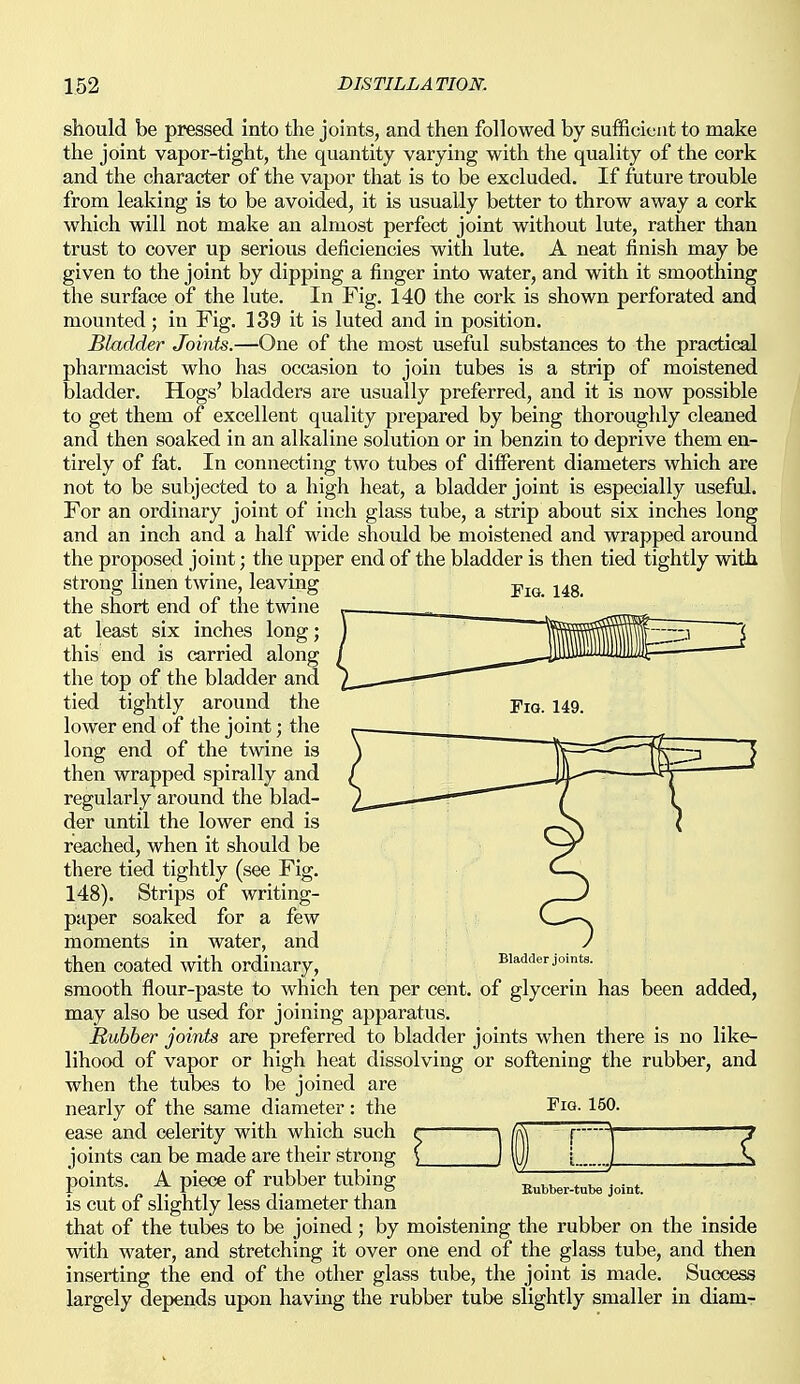 Fig. 148. should be pressed into the joints, and then followed by sufficient to make the joint vapor-tight, the quantity varying with the quality of the cork and the character of the vapor that is to be excluded. If future trouble from leaking is to be avoided, it is usually better to throw away a cork which will not make an almost perfect joint without lute, rather than trust to cover up serious deficiencies with lute. A neat finish may be given to the joint by dipping a finger into water, and with it smoothing the surface of the lute. In Fig. 140 the cork is shown perforated and mounted; in Fig. 139 it is luted and in position. Bladder Joints.—One of the most useful substances to the practical pharmacist who has occasion to join tubes is a strip of moistened bladder. Hogs' bladders are usually preferred, and it is now possible to get them of excellent quality prepared by being thoroughly cleaned and then soaked in an alkaline solution or in benzin to deprive them en- tirely of fat. In connecting two tubes of different diameters which are not to be subjected to a high heat, a bladder joint is especially useful. For an ordinary joint of inch glass tube, a strip about six inches long and an inch and a half wide should be moistened and wrapped around the proposed joint; the upper end of the bladder is then tied tightly with strong linen twine, leaving the short end of the twine at least six inches long; this end is carried along the top of the bladder and tied tightly around the lower end of the joint; the long end of the twine is then wrapped spirally and regularly around the blad- der until the lower end is reached, when it should be there tied tightly (see Fig. 148). Strips of writing- paper soaked for a few moments in water, and then coated with ordinary, smooth flour-paste to which ten per cent, of glycerin has been added, may also be used for joining apparatus. Rubber joints are preferred to bladder joints when there is no like- lihood of vapor or high heat dissolving or softening the rubber, and when the tubes to be joined are nearly of the same diameter: the ease and celerity with which such r \ joints can be made are their strong ( j points. A piece of rubber tubing is cut of slightly less diameter than that of the tubes to be joined; by moistening the rubber on the inside with water, and stretching it over one end of the glass tube, and then inserting the end of the other glass tube, the joint is made. Success largely depends upon having the rubber tube slightly smaller in diam- Bladder joints. Pig. 150. I Eubber-tube joint.