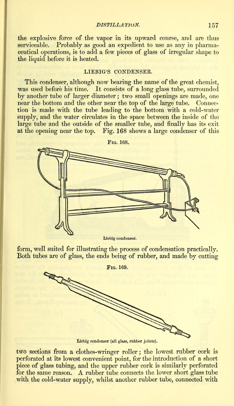 the explosive force of the vapor in its upward course, and are tlius serviceable. Probably as good an expedient to use as any in pharma- ceutical operations, is to add a few pieces of glass of irregular shape to the liquid before it is heated. LIEBIG'S CONDENSER. This condenser, although now bearing the name of the great chemist, was used before his time. It consists of a long glass tube, surrounded by another tube of larger diameter; two small openings are made, one near the bottom and the other near the top of the large tube. Connec- tion is made with the tube leading to the bottom with a cold-water supply, and the water circulates in the space between the inside of the large tube and the outside of the smaller tube, and finally has its exit at the opening near the top. Fig, 168 shows a large condenser of this Fig. 168. Liebig condenser. form, well suited for illustrating the process of condensation practically. Both tubes are of glass, the ends being of rubber, and made by cutting Fig. 169. Heblg condenser (all glass, rubber joints). two sections from a clothes-wringer roller; the lowest rubber cork is perforated at its lowest convenient point, for the introduction of a short piece of glass tubing, and the upper rubber cork is similarly perforated for the same reason. A rubber tube connects the lower short glass tube with the cold-water supply, whilst another rubber tube, connected with