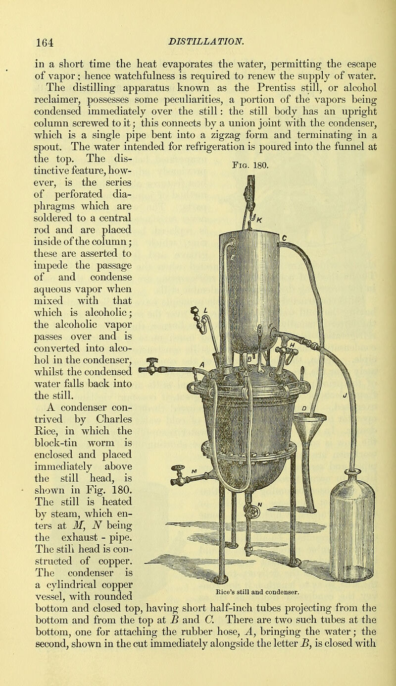 Fia. 180. in a short time the heat evaporates the water, permitting the escape of vapor ; hence watchfulness is required to renew the supply of water. The distilling apparatus known as the Prentiss still, or alcohol reclaimer, possesses some peculiarities, a portion of the vapors being condensed immediately over the still: the still body has an upright column screwed to it; this connects by a union joint with the condenser, which is a single pipe bent into a zigzag form and terminating in a spout. The water intended for refrigeration is poured into the funnel at the top. The dis- tinctive feature, how- ever, is the series of perforated dia- phragms which are soldered to a central rod and are placed inside of the column; these are asserted to impede the passage of and condense aqueous vapor when mixed with that which is alcoholic; the alcoholic vapor passes over and is converted into alco- hol in the condenser, whilst the condensed water falls back into the still. A condenser con- trived by Charles Rice, in which the block-tin worm is enclosed and placed immediately above the still head, is shown in Fig. 180. The still is heated by steam, which en- ters at M, N being the exhaust - pipe. The stili head is con- structed of copper. The condenser is a cylindrical copper vessel, with rounded bottom and closed top, having short half-inch tubes projecting from tlie bottom and from the top at B and C. There are two such tubes at the bottom, one for attaching the rubber hose, A, bringing the water; the second, shown in the cut immediately alongside the letter B, is closed with Bice's still and condenser.