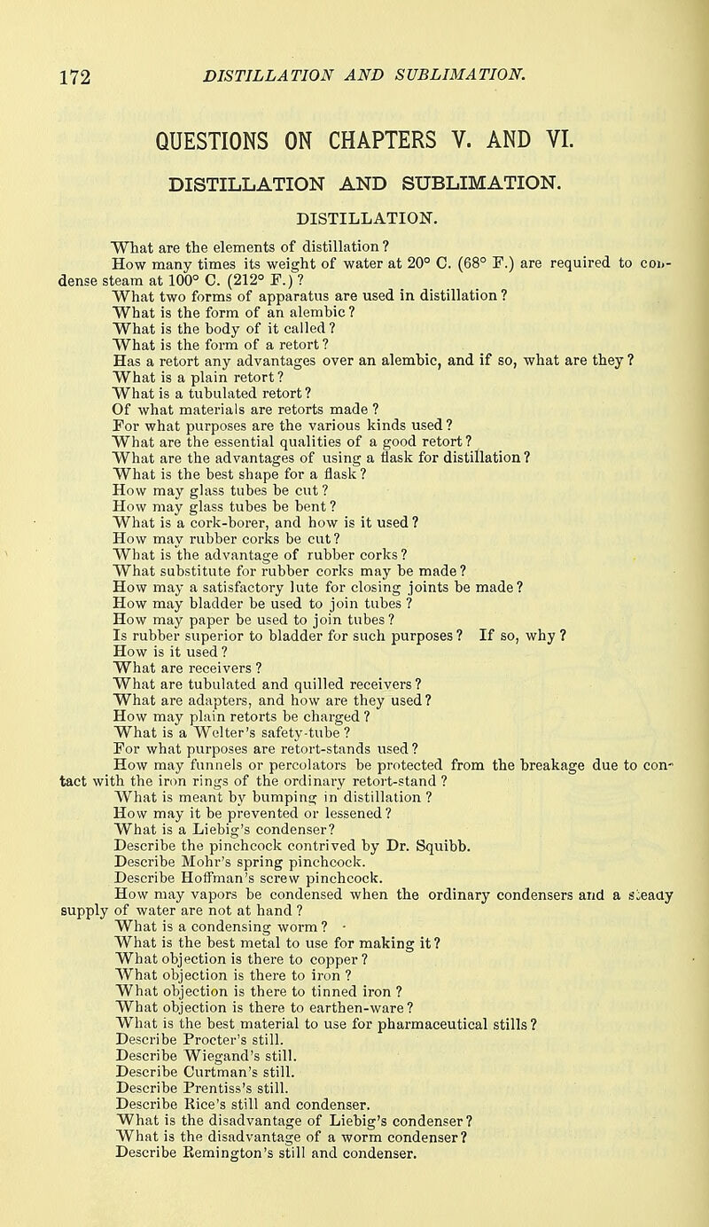 QUESTIONS ON CHAPTERS V. AND VI. DISTILLATION AND SUBLIMATION. DISTILLATION. What are the elements of distillation ? How many times its weight of water at 20° C. (68° P.) are required to coij- dense steam at 100° C. (212° F.) ? What two forms of apparatus are used in distillation ? What is the form of an alembic ? What is the body of it called ? What is the form of a retort ? Has a retort any advantages over an alembic, and if so, what are they ? What is a plain retort? What is a tubulated retort ? Of what materials are retorts made ? For what purposes are the various kinds used? What are the essential qualities of a good retort? What are the advantages of using a flask for distillation? What is the best shape for a flask? How may ghiss tubes be cut? How may glass tubes be bent ? What is a cork-borer, and how is it used ? How may rubber corks be cut ? What is the advantage of rubber corks ? What substitute for rubber corks may be made ? How may a satisfactory lute for closing joints be made? How may bladder be used to join tubes ? How may paper be used to join tubes? Is rubber superior to bladder for such purposes ? If so, why ? How is it used ? What are receivers ? What are tubulated and quilled receivers ? What are adapters, and how are they used? How may plain retorts be charged ? What is a Welter's safety-tube? For what purposes are retort-stands used ? How may funnels or percolators be protected from the breakage due to con- tact with the iron rings of the ordinary retort-stand ? What is meant b)'' bumping in distillation ? How may it be prevented or lessened? What is a Liebig's condenser? Describe the pinchcock contrived by Dr. Squibb. Describe Mohr's spring pinchcock. Describe Hoffman's screw pinchcock. How may vapors be condensed when the ordinary condensers and a sieaay supply of water are not at hand ? What is a condensing worm ? - What is the best metal to use for making it? What objection is there to copper ? What objection is there to iron ? What objection is there to tinned iron ? What objection is there to earthen-ware? What is the best material to use for pharmaceutical stills ? Describe Procter's still. Describe Wiegand's still. Describe Curtman's still. Describe Prentiss's still. Describe Rice's still and condenser. What is the disadvantage of Liebig's condenser? What is the disadvantage of a worm condenser? Describe Remington's still and condenser.