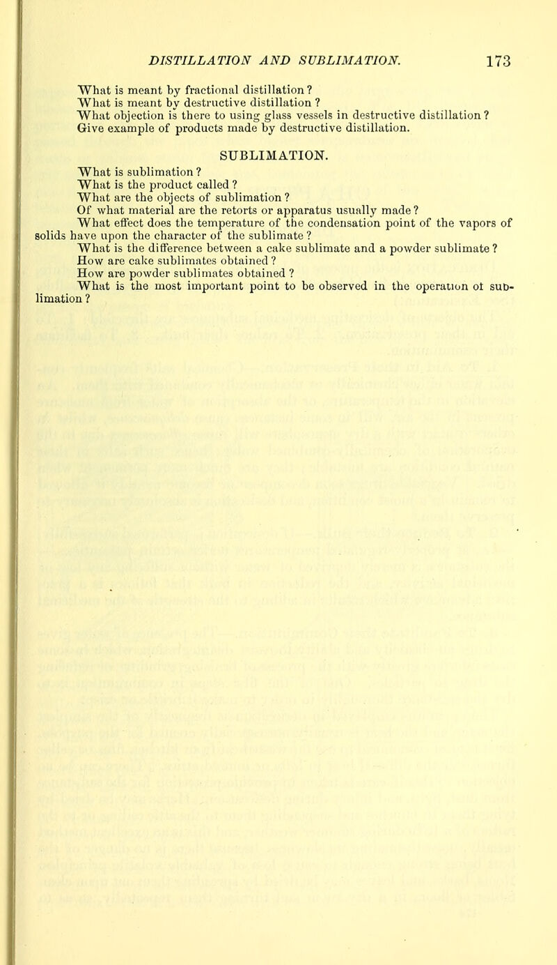 What is meant by fractional distillation? What is meant by destructive distillation ? What objection is there to using glass vessels in destructive distillation? Give example of products made by destructive distillation. SUBLIMATION. What is sublimation ? What is the product called ? What are the objects of sublimation? Of what material are the retorts or apparatus usually made ? What effect does the temperature of the condensation point of the vapors of solids have upon the character of the sublimate ? What is the difference between a cake sublimate and a powder sublimate ? How are cake sublimates obtained ? How are powder sublimates obtained ? What is the most important point to be observed in the operation ot sub- limation ?