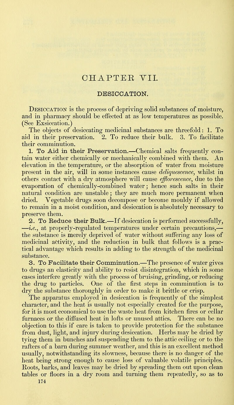 DESICCATION. Desiccation is the process of depriving solid substances of moisture, and in pharmacy should be effected at as low temperatures as possible. (See Exsiccation.) The objects of desiccating medicinal substances are threefold: 1. To aid in their preservation. 2. To reduce their bulk. 3. To facilitate their comminution. 1. To Aid in their Preservation.—Chemical salts frequently con- tain water either chemically or mechanically combined with them. An elevation in the temperature, or the absorption of water from moisture present in the air, will in some instances cause deliquescence, whilst in others contact with a dry atmosphere will cause efflorescence, due to the evaporation of chemically-combined water; hence such salts in their natural condition are unstable; they are much more permanent when dried. Vegetable drugs soon decompose or become mouldy if allowed to remain in a moist condition, and desiccation is absolutely necessary to preserve them. 2. To Reduce their Bulk.—If desiccation is performed successfully, —ue., at properly-regulated temperatures under certain precautions,— the substance is merely deprived of water without suffering any loss of medicinal activity, and the reduction in bulk that follows is a prac- tical advantage which results in adding to the strength of the medicinal substance. 3. To Facilitate their Comminution.—The presence of water gives to drugs an elasticity and ability to resist disintegration, which in some cases interfere greatly with the process of bruising, grinding, or reducing the drug to particles. One of the first steps in comminution is to dry the substance thoroughly in order to make it brittle or crisp. The apparatus employed in desiccation is frequently of the simplest character, and the heat is usually not especially created for the purpose, for it is most economical to use the waste heat from kitchen fires or cellar furnaces or the diffused heat in lofts or unused attics. There can be no objection to this if care is taken to provide protection for the substance from dust, light, and injury during desiccation. Herbs may be dried by tying them in bunches and suspending them to the attic ceiling or to the rafters of a barn during summer weather, and this is an excellent method usually, notwithstanding its slowness, because there is no danger of the heat being strong enough to cause loss of valuable volatile principles. Roots, barks, and leaves may be dried by spreading them out upon clean tables or floors in a dry room and turning them repeatedly, so as to