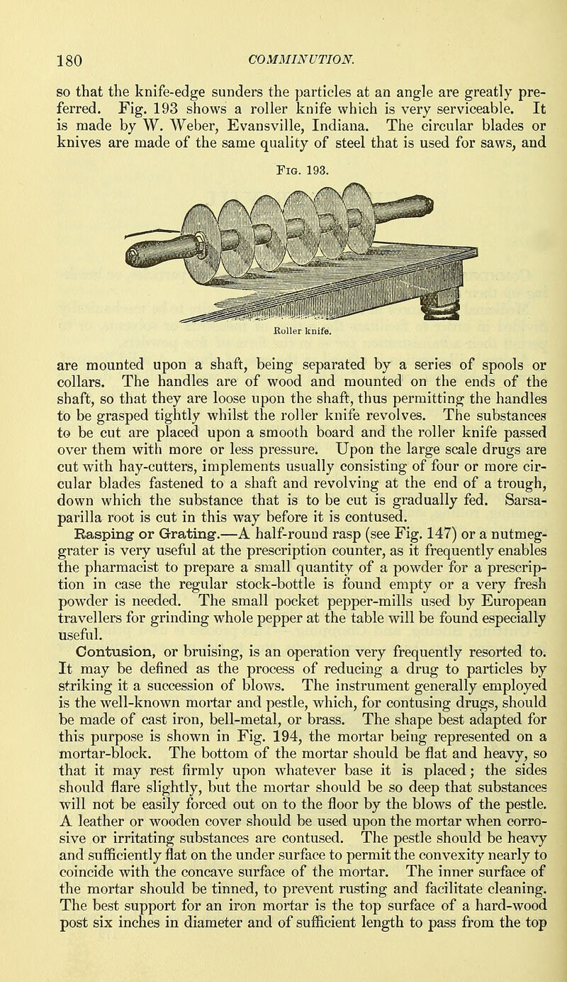 SO that the knife-edge sunders the particles at an angle are greatly pre- ferred. Fig. 193 shows a roller knife which is very serviceable. It is made by W. Weber, Evansville, Indiana. The circular blades or knives are made of the same quality of steel that is used for saws, and Fig. 193, Roller knife. are mounted upon a shaft, being separated by a series of spools or collars. The handles are of wood and mounted on the ends of the shaft, so that they are loose upon the shaft, thus permitting the handles to be grasped tightly whilst the roller knife revolves. The substances to be cut are placed upon a smooth board and the roller knife pa.ssed over them with more or less pressure. Upon the large scale drugs are cut with hay-cutters, implements usually consisting of four or more cir- cular blades fastened to a shaft and revolving at the end of a trough, down which the substance that is to be cut is gradually fed. Sarsa- parilla root is cut in this way before it is contused. Rasping or Grating-.—A half-round rasp (see Fig. 147) or a nutmeg- grater is very useful at the prescription counter, as it frequently enables the pharmacist to prepare a small quantity of a powder for a prescrip- tion in case the regular stock-bottle is found empty or a very fresh powder is needed. The small pocket pepper-mills used by European travellers for grinding whole pepper at the table will be found especially useful. Contusion, or bruising, is an operation very frequently resorted to. It may be defined as the process of reducing a drug to particles by striking it a succession of blows. The instrument generally employed is the well-known mortar and pestle, which, for contusing drugs, should be made of cast iron, bell-metal, or brass. The shape best adapted for this purpose is shown in Fig. 194, the mortar being represented on a mortar-block. The bottom of the mortar should be flat and heavy, so that it may rest firmly upon whatever base it is placed; the sides should flare slightly, but the mortar should be so deep that substances will not be easily forced out on to the floor by the blows of the pestle. A leather or wooden cover should be used upon the mortar when corro- sive or irritating substances are contused. The pestle should be heavy and sufficiently flat on the under surface to permit the convexity nearly to coincide with the concave surface of the mortar. The inner surface of the mortar should be tinned, to prevent rusting and facilitate cleaning. The best support for an iron mortar is the top surface of a hard-wood post six inches in diameter and of sufficient length to pass from the top