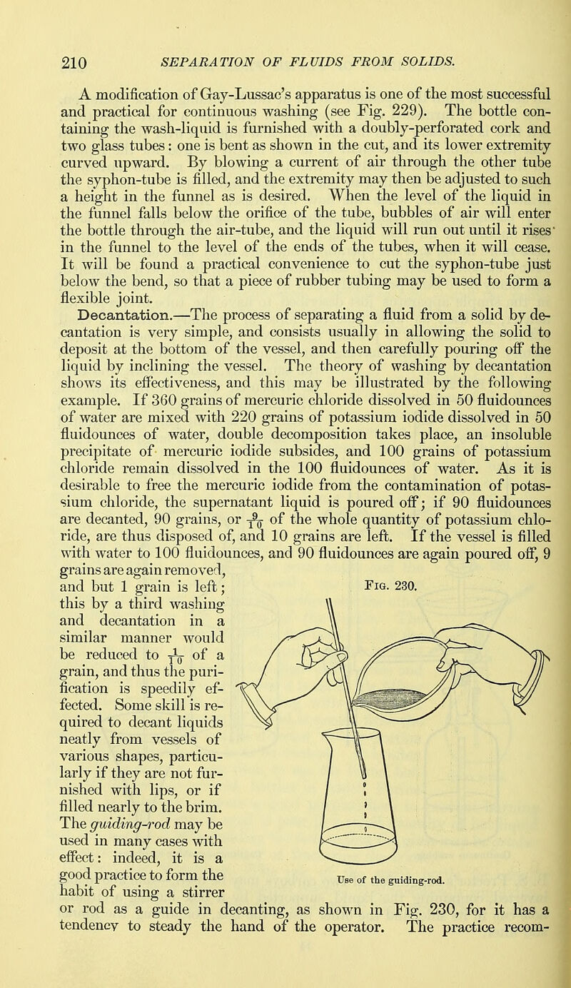 A modification of Gay-Lussac's apparatus is one of the most successful and practical for continuous washing (see Fig. 229). The bottle con- taining the wash-liquid is furnished with a doubly-perforated cork and two glass tubes: one is bent as shown in the cut, and its lower extremity curved iipward. By blowing a current of air through the other tube the syphon-tube is filled, and the extremity may then be adjusted to such a height in the funnel as is desired. When the level of the liquid in the funnel falls below the orifice of the tube, bubbles of air will enter the bottle through the air-tube, and the liquid will run out until it rises in the funnel to the level of the ends of the tubes, when it will cease. It will be found a practical convenience to cut the syphon-tube just below the bend, so that a piece of rubber tubing may be used to form a flexible joint. Decantation.—The process of separating a fluid from a solid by de- cantation is very simple, and consists usually in allowing the solid to deposit at the bottom of the vessel, and then carefully pouring oflP the liquid by inclining the vessel. The theory of washing by decantation shows its effectiveness, and this may be illustrated by the following example. If 360 grains of mercuric chloride dissolved in 50 fluidounces of water are mixed with 220 grains of potassium iodide dissolved in 50 fluidounces of water, double decomposition takes place, an insoluble precipitate of mercuric iodide subsides, and 100 grains of potassium chloride remain dissolved in the 100 fluidounces of water. As it is desirable to free the mercuric iodide from the contamination of potas- sium chloride, the supernatant liquid is poured olf; if 90 fluidounces are decanted, 90 grains, or ^ of the whole quantity of potassium chlo- ride, are thus disposed of, and 10 grains are left. If the vessel is filled with water to 100 fluidounces, and 90 fluidounces are again poured olf, 9 grains are again removed, and but 1 grain is left; Fig- 230. this by a third washing and decantation in a similar manner would be reduced to jig- of a grain, and thus the puri- fication is speedily ef- fected. Some skill is re- quired to decant liquids neatly from vessels of various shapes, particu- larly if they are not fur- nished with lips, or if filled nearly to the brim. The guiding-i^od may be used in many cases with effect: indeed, it is a good practice to form the of the guiding-rod. habit of using a stirrer or rod as a guide in decanting, as shown in Fig. 230, for it has a tendency to steady the hand of the operator. The practice recom-