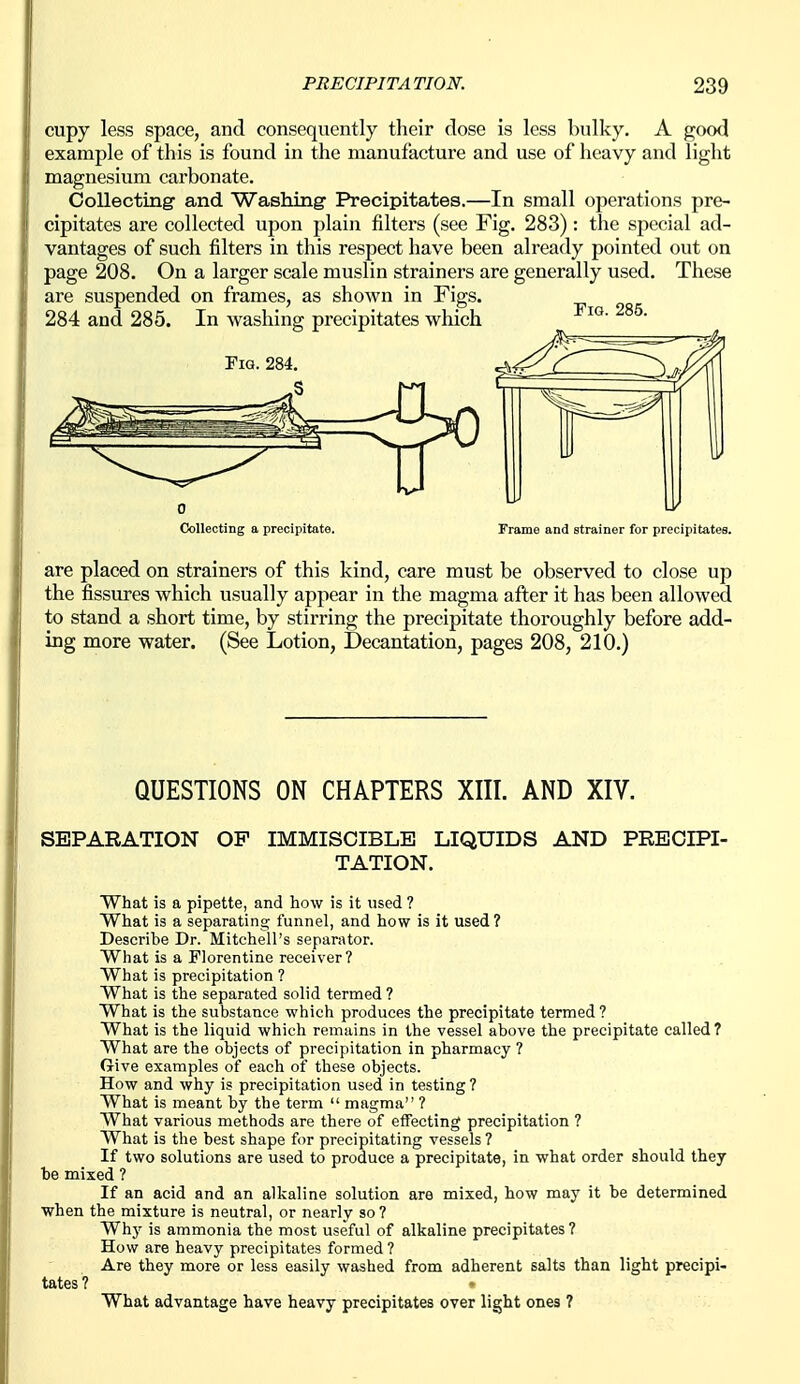 cupy less space, and consequently their dose is less bulky. A good example of this is found in the manufacture and use of heavy and light magnesium carbonate. Collecting and Washing- Precipitates.—In small operations pre- cipitates are collected upon plaiji filters (see Fig. 283): the special ad- vantages of such filters in this respect have been already pointed out on page 208. On a larger scale muslin strainers are generally used. These are suspended on frames, as shown in Figs. 284 and 285. In washing precipitates which Fig. 284. Fig. 285. Collecting a precipitate. Frame and strainer for precipitates. are placed on strainers of this kind, care must be observed to close up the fissures which usually appear in the magma after it has been allowed to stand a short time, by stirring the precipitate thoroughly before add- ing more water. (See Lotion, Decantation, pages 208, 210.) QUESTIONS ON CHAPTERS XIII. AND XIV. SEPARATION OP IMMISCIBLE LIQUIDS AND PRECIPI- TATION. What is a pipette, and how is it used ? What is a separating funnel, and how is it used ? Describe Dr. Mitchell's separator. What is a Florentine receiver? What is precipitation ? What is the separated solid termed ? What is the substance which produces the precipitate termed? What is the liquid which remains in the vessel above the precipitate called? What are the objects of precipitation in pharmacy ? Give examples of each of these objects. How and why is precipitation used in testing ? What is meant by the term  magma ? What various methods are there of effecting precipitation ? What is the best shape for precipitating vessels ? If two solutions are used to produce a precipitate, in what order should they be mixed ? If an acid and an alkaline solution are mixed, how may it be determined ■when the mixture is neutral, or nearly so? Whj- is ammonia the most useful of alkaline precipitates ? How are heavy precipitates formed ? Are they more or less easily washed from adherent salts than light precipi- tates ? » What advantage have heavy precipitates over light ones ?