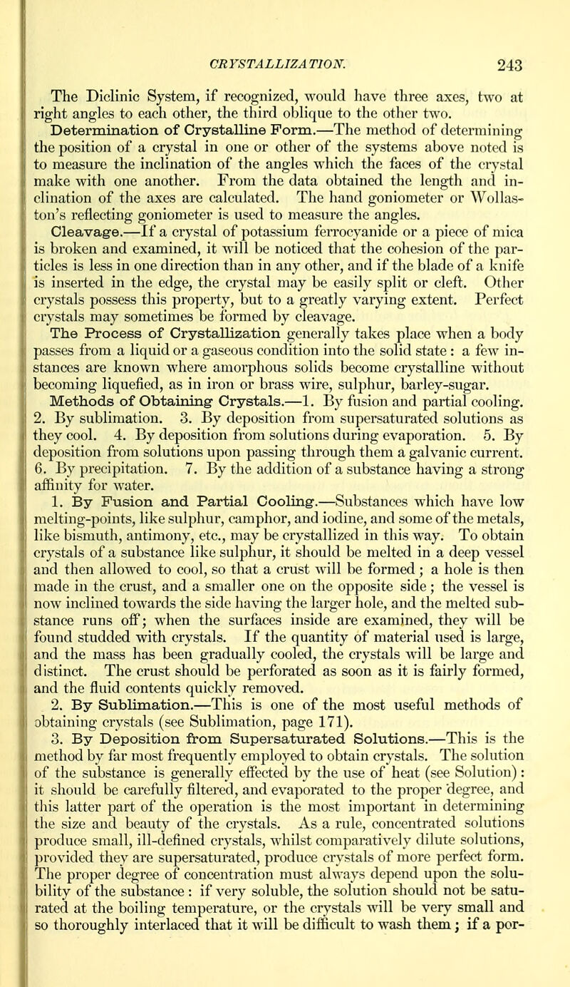 The DIclinic System, if recognized, would have three axes, two at right angles to each other, the third oblique to the other two. Determination of Crystalline Form.—The method of determining the position of a crystal in one or other of the systems above noted is to measure the inclination of the angles which the faces of the crystal make with one another. From the data obtained the length and in- clination of the axes are calculated. The hand goniometer or Wollas- ton's reflecting goniometer is used to measure the angles. Cleavage.—If a crystal of potassium ferrocyanide or a piece of mica is broken and examined, it will be noticed that the cohesion of the par- ticles is less in one direction than in any other, and if the blade of a knife is inserted in the edge, the crystal may be easily split or cleft. Other crystals possess this property, but to a greatly varying extent. Perfect crystals may sometimes be formed by cleavage. The Process of Crystallization generally takes place when a body passes from a liquid or a gaseous condition into the solid state : a few in- stances are known where amorphous solids become crystalline without becoming liquefied, as in iron or brass wire, sulphur, barley-sugar. Methods of Obtaining Crystals.—1. By fusion and partial cooling. 2. By sublimation. 3. By deposition from supersaturated solutions as they cool. 4. By deposition from solutions during evaporation. 5. By deposition from solutions upon passing through them a galvanic current. 6. By precipitation. 7. By the addition of a substance having a strong affinity for water. 1. By Fusion and Partial Cooling.—Substances which have low melting-points, like sulphur, camphor, and iodine, and some of the metals, like bismuth, antimony, etc., may be crystallized in this way. To obtain crystals of a substance like sulphur, it should be melted in a deep vessel and then allowed to cool, so that a crust will be formed ; a hole is then made in the crust, and a smaller one on the opposite side; the vessel is now inclined towards the side having the larger hole, and the melted sub- stance runs off; when the surfaces inside are examined, they will be found studded with crystals. If the quantity of material used is large, and the mass has been gradually cooled, the crystals will be large and distinct. The crust should be perforated as soon as it is fairly formed, and the fluid contents quickly removed. 2. By Sublimation.—This is one of the most useful methods of obtaining crystals (see Sublimation, page 171). 3. By Deposition from Supersaturated Solutions.—This is the method by far most frequently employed to obtain crystals. The solution of the substance is generally effected by the use of heat (see Solution): it should be carefully filtered, and evaporated to the proper degree, and tliis latter part of the operation is tlie most important in determining the size and beauty of the crystals. As a rule, concentrated solutions produce small, ill-defined crystals, whilst comparatively dilute solutions, provided they are supersaturated, produce crystals of more perfect form. The proper degree of concentration must always depend upon the solu- bility of the substance : if very soluble, the solution should not be satu- rated at the boiling temperature, or the crystals will be very small and so thoroughly interlaced that it will be difficult to wash them; if a per-