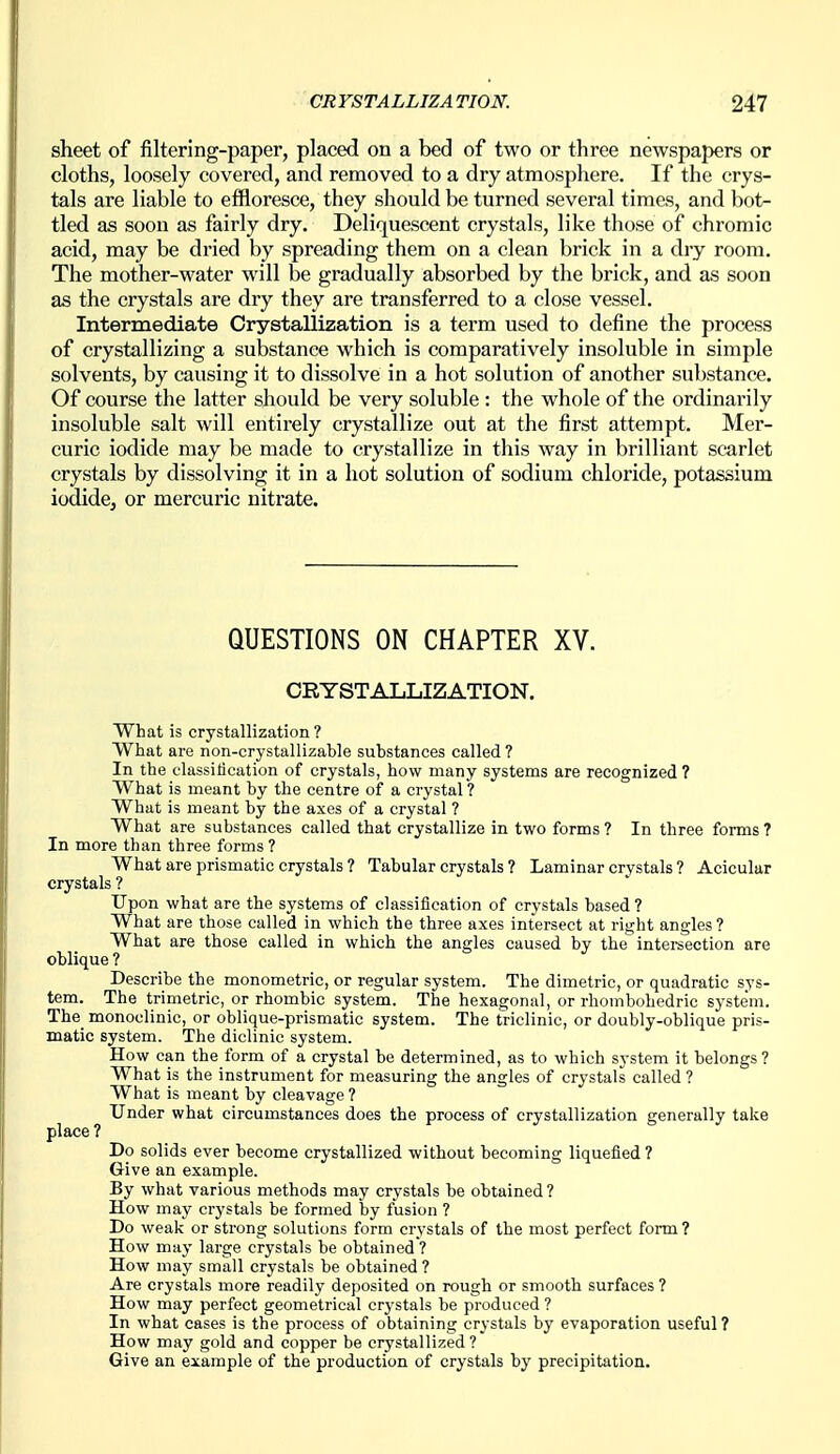 sheet of filtering-paper, placed on a bed of two or three newspapers or cloths, loosely covered, and removed to a dry atmosphere. If the crys- tals are liable to effloresce, they should be turned several times, and bot- tled as soon as fairly dry. Deliquescent crystals, like those of chromic acid, may be dried by spreading them on a clean brick in a diy room. The mother-water will be gradually absorbed by the brick, and as soon as the crystals are dry they are transferred to a close vessel. Intermediate Crystallization is a term used to define the process of crystallizing a substance which is comparatively insoluble in simple solvents, by causing it to dissolve in a hot solution of another substance. Of course the latter should be very soluble : the whole of the ordinarily insoluble salt will entirely crystallize out at the first attempt. Mer- curic iodide may be made to crystallize in this way in brilliant scarlet crystals by dissolving it in a hot solution of sodium chloride, potassium iodide, or mercuric nitrate. QUESTIONS ON CHAPTER XV. CRYSTALLIZATION. What is crystallization ? What are non-crystallizable substances called ? In the classification of crystals, how many systems are recognized ? What is meant by the centre of a crystal ? What is meant by the axes of a crystal ? What are substances called that crystallize in two forms ? In three forms ? In more than three forms ? What are prismatic crystals ? Tabular crystals ? Laminar crystals ? Acicular crystals ? Upon what are the systems of classification of crystals based ? What are those called in which the three axes intersect at rii^ht angles ' What are those called in which the angles caused by the intereection are oblique ? Describe the monometric, or regular system. The dimetric, or quadratic sys- tem. The trimetric, or rhombic system. The hexagonal, or riiombohedric system. The monoclinic, or oblique-prismatic system. The triclinie, or doubly-oblique pris- matic system. The diclinic system. How can the form of a crystal be determined, as to which system it belongs ? What is the instrument for measuring the angles of crystals called ? What is meant by cleavage ? Under what circumstances does the process of crystallization generally take place? Do solids ever become crystallized without becoming liquefied ? Give an example. By what various methods may crystals be obtained? How may crystals be formed by fusion ? Do weak or strong solutions form crystals of the most perfect form ? How may large crystals be obtained ? How may small crystals be obtained ? Are crystals more readily deposited on rough or smooth surfaces ? How may perfect geometrical crystals be produced ? In what cases is the process of obtaining crystals by evaporation useful ? How may gold and copper be crystallized ? Give an example of the production of crystals by precipitation.