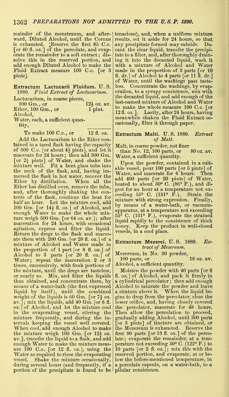 mainder of the menstruum, and after- ward, Diluted Alcohol, until the Cornus is exhausted. ^Keserve the first 85 Co. [or 40 fl. oz.] of the percolate, and evap- orate the remainder to a soft extract; dis- solve this in the reserved portion, and add enough Diluted Alcohol to make the Fluid Extract measure 100 C.c. [or 3 pints]. Extractum Lactucarii Fluidum. U. S. 1880. Fluid Extract of Lactucarium. Lactucarium, in coarse pieces, 100 Gm., or 12J oz. av. Ether, 100 Gm., or 1 pint. Alcohol, Water, each, a sufl5cient quan- tity, To make 100 C.c, or 12 fl. oz. Add the Lactucarium to the Ether con- tained in a tared flask having the capacity of 600 C.c. [or about 4J pints], and let it macerate for 24 hours; then add 300 Gm. [or 2\ pints] of Water, and shake the mixture well. Eit a bent glass tube into the neck of the flask, and, having im- mersed the flask in hot water, recover the Ether by distillation. When all the Ether has distilled over, remove the tube, and, after thoroughly shaking the con- tents of the flask, continue the heat for half an hour. Let the mixture cool, add 100 Gm. [or \^ fl. oz,] of Alcohol, and enough Water to make the whole mix- ture weigh 500 Gm. [or 64 oz. av.]; after maceration for 24 hours, with occasional agitation, express and filter the liquid. Eeturn the dregs to the flask and macer- ate them with 200 Gm. [or 28 fl. oz.] of a mixture of Alcohol and Water made in the proportion of 1 part [or 8 fl. oz.] of Alcohol to 3 parts [or 20 fl. oz.] of Water; repeat the maceration 2 or 3 times, successively, with fresh portions of the mixture, until the dregs are tasteless, or nearly so. Mix, and filter the liquids thus obtained, and concentrate them, by means of a water-bath (the first expressed liquid by itself), until the combined weight of the liquids is 60 Gm. [or 7J oz. av.]; mix the liquids, add 40 Gm. [or 6 fl. oz.Jof Alcohol, and let the mixture cool in the evaporating vessel, stirring the mixture frequently, and during the in- tervals keeping the vessel well covered. When cool, add enough Alcohol to make the mixture weigh lOO Gm. [or 12J oz. av.], transfer the liquid to a flask, and add enough Water to make the mixture meas- ure 100 C.c. [or 12 fl. oz.], using the Water so required to rinse the evaporating vessel. Shake the mixture occasionally, during several hours (and frequently, if a portion of the precipitate is found to be tenacious), and, when a uniform mixture results, set it aside for 24 hours, so that any precipitate formed may subside. De- cant the clear liquid, transfer the precipi- tate to a filter, and, after thoroughly drain- ing it into the decanted liquid, wash it with a mixture of Alcohol and Water made in the proportion of 3 parts [or 10 fl. dr.] of Alcohol to 4 parts [or 11 fl. dr.] of Water, until the washings pass taste- less. Concentrate the washings, by evap- oration, to a syrupy consistence, mix with the decanted liquid, and add enough of the last-named mixture of Alcohol and Water to make the whole measure 100 C.c. [or 12fl. oz.]. Lastly, after 24 hours, having meanwhile shaken the Fluid Extract oc^ casionally, filter it through paper. Extractum Malti. TJ. S. 1880. Extract of Malt. Malt, in coarse powder, not finer than No. 12, 100 parts, or 80 oz. av. Water, a sufficient quantity. Upon the powder, contained in a suit- able vessel, pour 100 parts [or 5 pints] of Water, and macerate for 6 hours. Then add 400 parts [or 20 pints] of Water, heated to about 30° C. (86° F.), and di- gest for an hour at a temperature not ex- ceeding 55° C. (131° P.). Strain the mixture with strong expression. Finally, by means of a water-bath, or vacuum- apparatus, at a temperature not exceeding 55° C. (131° F.), evaporate the strained liquid rapidly to the consistence of thick honey. Keep the product in well-closed vessels, in a cool place. Extractum Mezerei. U.S. 1880. Ex- tract of Mezereum. Mezereum, in No. 30 powder, 100 parts, or 16 oz. av. Alcohol, a sufficient quantity. Moisten the powder with 40 parts [or 6 fl. oz.] of Alcohol, and pack it firmly in a cylindrical percolator; then add enough Alcohol to saturate the powder and leave a stratum above it. When the liquid be- gins to drop from the percolator, close the lower orifice, and, having closely covered the percolator, macerate for 48 hours. Then allow the percolation to proceed, gradually adding Alcohol, until 300 parts [or 3 pints] of tincture are obtained, or the Mezereum is exhausted. Eeserve the first 90 parts [or 13 fl. oz.] of the perco- late ; evaporate the remainder, at a tem- perature not exceeding 50° C. (122° F.) to 10 parts [or 2 fl. oz.]; mix this with the reserved portion, and evaporate, at or be- low the before-mentioned temperature, in a porcelain capsule, on a water-bath, to a pilular consistence.