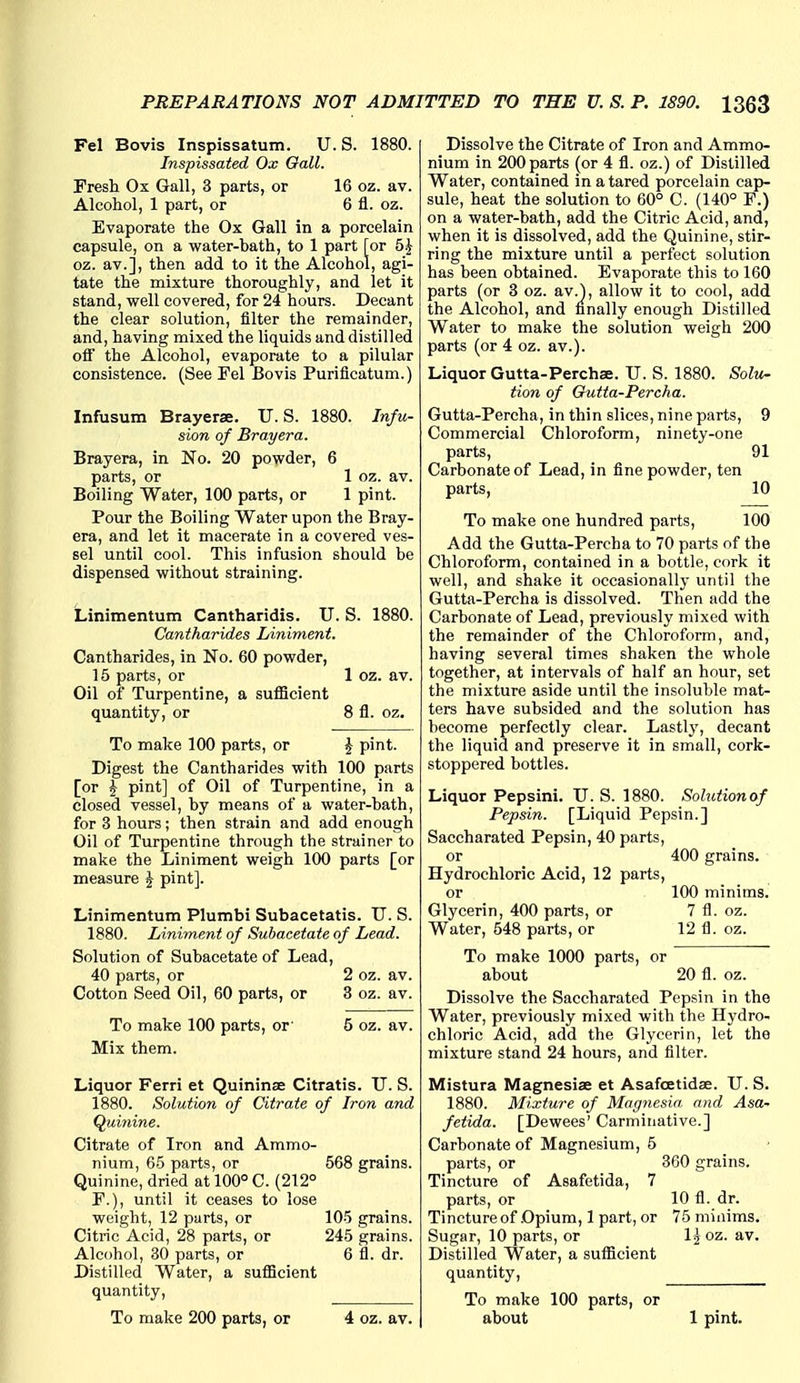 Fel Bovis Inspissatum. U. S. 1880. Inspissated Ox Gall. Fresh Ox Gall, 3 parts, or 16 oz. av. Alcohol, 1 part, or 6 fl. oz. Evaporate the Ox Gall in a porcelain capsule, on a water-bath, to 1 part [or 5J oz. av.], then add to it the Alcohol, agi- tate the mixture thoroughly, and let it stand, well covered, for 24 hours. Decant the clear solution, filter the remainder, and, having mixed the liquids and distilled off the Alcohol, evaporate to a pilular consistence. (See Fel Bovis Purificatum.) Infusum Brayerse. U. S. 1880. Infu- sion of Brayera. Brayera, in No. 20 powder, 6 parts, or 1 oz. av. Boiling Water, 100 parts, or 1 pint. Pour the Boiling Water upon the Bray- era, and let it macerate in a covered ves- sel until cool. This infusion should be dispensed without straining. Linimentum Cantharidis. TJ. S. 1880. Caniharides Liniment. Cantharides, in No. 60 powder, 15 parts, or 1 oz. av. Oil of Turpentine, a suflicient quantity, or 8 fl. oz. To make 100 parts, or J pint. Digest the Cantharides with 100 parts [or J pint] of Oil of Turpentine, in a closed vessel, by means of a water-bath, for 3 hours; then strain and add enough Oil of Turpentine through the strainer to make the Liniment weigh 100 parts [or measure ^ pint]. Linimentum Plumbi Subacetatis. U. S. 1880. Liniment of Subacetate of Lead. Solution of Subacetate of Lead, 40 parts, or 2 oz. av. Cotton Seed Oil, 60 parts, or 3 oz. av. To make 100 parts, or' Mix them. 5 oz. av. Liquor Ferri et Quininse Citratis. U. S. 1880. Solution of Citrate of Iron and Quhiine. Citrate of Iron and Ammo- nium, 65 parts, or 568 grains. Quinine, dried at 100° C. (212° F.), until it ceases to lose weight, 12 parts, or 105 grains. Citric Acid, 28 parts, or 245 grains. Alcohol, 30 parts, or 6 fl. dr. Distilled Water, a suflicient quantity. To make 200 parts, or 4 oz. av. Dissolve the Citrate of Iron and Ammo- nium in 200 parts (or 4 fl. oz.) of Distilled Water, contained in a tared porcelain cap- sule, heat the solution to 60° C. (140° P.) on a water-bath, add the Citric Acid, and, when it is dissolved, add the Quinine, stir- ring the mixture until a perfect solution has been obtained. Evaporate this to 160 parts (or 3 oz. av.), allow it to cool, add the Alcohol, and finally enough Distilled Water to make the solution weigh 200 parts (or 4 oz. av.). Liquor Gutta-Perchse. U. S. 1880. Solii- tion of Gutta-Percha. Gutta-Percha, in thin slices, nine parts, 9 Commercial Chloroform, ninety-one parts, 91 Carbonate of Lead, in fine powder, ten parts, 10 To make one hundred parts, 100 Add the Gutta-Percha to 70 parts of the Chloroform, contained in a bottle, cork it well, and shake it occasionally until the Gutta-Percha is dissolved. Then add the Carbonate of Lead, previously mixed with the remainder of the Chloroform, and, having several times shaken the whole together, at intervals of half an hour, set the mixture aside until the insoluble mat- ters have subsided and the solution has become perfectly clear. Lastlj', decant the liquid and preserve it in small, cork- stoppered bottles. Liquor Pepsini. TJ. S. 1880. Solutionof Pepsin. [Liquid Pepsin.] Saccharated Pepsin, 40 parts, or 400 grains. Hydrochloric Acid, 12 parts, or 100 minims. Glycerin, 400 parts, or 7 fl. oz. Water, 548 parts, or 12 fl. oz. To make 1000 parts, or about 20 fl. oz. Dissolve the Saccharated Pepsin in the Water, previously mixed with the Hydro- chloric Acid, add the Glycerin, let the mixture stand 24 hours, and filter. Mistura Magnesiae et Asafoetidse. U. S. 1880. Mixture of Magnesia and Asa^ fetida. [Dewees' Carminative.] Carbonate of Magnesium, 5 parts, or 360 grains. Tincture of Asafetida, 7 parts, or 10 fl. dr. Tincture of Opium, 1 part, or 75 minims. Sugar, 10 parts, or Ij oz. av. Distilled Water, a sufficient quantity. To make 100 parts, or about 1 pint.