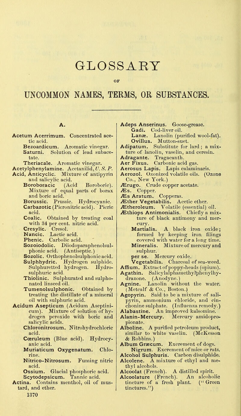 GLOSSARY OF UNCOMMON NAMES, TERMS, OR SUBSTANCES. A. Acetum Acerrimum. Concentrated ace- tic acid. Bezoardicum. Aromatic vinegar. Saturni. Solution of lead subace- tate. Theriacale. Aromatic vinegar. Acetylphenylamine. Acetanilid, U. S. P. Acid, Anticyclic. Mixture of antipyrin and salicylic acid. Boroboracic (Acid Boroboric). Mixture of equal parts of borax and boric acid. Borussic. Prussic. Hydrocyanic. Carbazotic (Picronitricacid). Picric acid. Coalic. Obtained by treating coal ■with 34 per cent, nitric acid. Cresylic. Cresol. Nancic. Lactic acid. Phenic. Carbolic acid. Sozoiodolic. Diiodoparaphenolsul- phonic acid. (Antiseptic.) Sozolic. Orthophenolsulphonic acid. Sulphhydric. Hydrogen sulphide. Sulphuretted hydrogen. Hydro- sulphuric acid. Thiolinic. Sulphurated and sulpho- nated linseed oil. Tumenolsulphonic. Obtained by treating the distillate of a mineral oil with sulphuric acid. Acidum Asepticum (Acidum Aseptini- cum). Mixture of solution of hy- drogen peroxide with boric and salicylic acids. Chloronitrosum. Nitrohydrochloric acid. Cceruleum (Blue acid). Hydrocy- anic acid. Muriaticum Oxygenatum. Chlo- rine. Nitrico-Nitrosum. Fuming nitric acid. Ossium. Glacial phosphoric acid. Scytodepsicum. Tannic acid. Actina. Contains menthol, oil of mus- tard, and ether. 1370 Adeps Anserinus. Goose-grease. Gadi, Cod-liver oil. Lanas. Lanolin (purified wool-fat). Ovillus. Mutton-suet. Adipatum. Substitute for lard ; a mix- ture of lanolin, vaselin, and ceresin. Adragante. Tragacanth. Aer Fixus. Carbonic acid gas. Aerosus Lapis. Lapis calaminaris. Aerozol. Ozonized volatile oils. (Ozone Co., New York.) /Erugo. Crude copper acetate, .^s. Copper. /Es Aratum. Copperas, .^ther Vegetabilis. Acetic ether, .ffitheroleum. Volatile (essential) oil. .^thiops Antimonialis. Chiefly a mix- ture of black antimony and mer- cury. Martialis. A black iron oxide; formed by keeping iron filings covered with water for a long time. Mineralis. Mixture of mercury and sulphur, per se. Mercury oxide. Vegetabilis. Charcoal of sea-weed. Affium. Extract of poppy-heads (opium). Agathin. Salic3'lalphamethyl*plienylhy- drazone. (Anodyne.) Agnine. Lanolin without the water. (Metcalf & Co., Boston.) Agopyrin. Said to be a mixture of sali- pyrin, ammonium chloride, and cin- chonine sulphate. (Influenza remedy.) Alabastine. An improved kalsomine. Alanin-Mercury. Mercury amidopro- pionate. Alboline. A purifled petroleum product, similar to white vaselin. (McKesson & Bobbins.) Album Graecum. Excrement of dogs. Nigrum. Excrement of mice or rats. Alcohol Sulphuris. Carbon disulphide. Alcolene. A mixture of ethyl and me- thyl alcohols. Alcoolat (French). A distilled spirit. Alcoolature (French). An alcoholic tincture of a fresh plant. ( Green tinctures.)