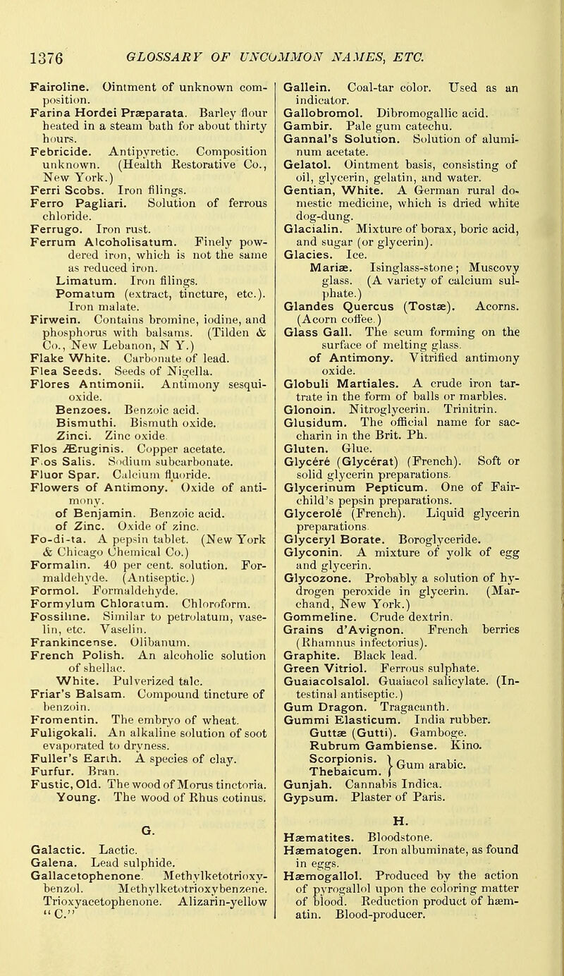 Fairoline. Ointment of unknown com- position. Farina Hordei Praeparata. Barley flour heated in a steam bath for about thirty hours. Febricide. Antipyretic. Composition unknown. (Health Restorative Co., New York.) Ferri Scobs. Iron filings. Ferro Pagliari. Solution of ferrous chloride. Ferrugo. Iron rust. Ferrum Alcoholisatum. Finely pow- dered iron, which is not the same as reduced iron. Limatum. Iron filings. Pomatum (e.xtract, tincture, etc.). Iron malate. Firwein. Contains bromine, iodine, and phosphorus with balsams. (Tilden & Co., New Lebanon, N Y.) Flake White. Carbonate of lead. Flea Seeds. Seeds of Nigella. Flores Antimonii. Antimony sesqui- oxide. Benzoes. Benzoic acid. Bismuthi. Bismuth oxide. Zinci. Zinc oxide Flos /Eruginis. Copper acetate. F.os Sails. Sodium subcarbonate. Fluor Spar. Calcium fluoride. Flowers of Antimony. Oxide of anti- mony. of Benjamin. Benzoic acid, of Zinc. Oxide of zinc. Fo-di-ta. A pepsin tablet. (New York & Chicago Chemical Co.) Formalin. 40 per cent, solution. For- maldehyde. (Antiseptic.) Formol. Formaldehyde. Formylum Chloratum. Chloroform. Fossihne. Similar to petrolatum, vase- lin, etc. Vaseliii. Frankincense. Olibanum. French Polish. An alcoholic solution of shellac. White. Pulverized talc. Friar's Balsam. Compound tincture of benzoin. Fromentin. The embryo of wheat. Fuligokali. An alkaline solution of soot evaporated to dryness. Fuller's Earth. A species of clay. Furfur. Bran. Fustic, Old. The wood of Moras tinctoria. Young. The wood of Ehus cotinus. G. Galactic. Lactic. Galena. Lead sulphide. Gallacetophenone. Methylketotrioxy- benzol. Methylketotrioxy benzene. Trioxyacetophenone. Alizarin-yellow  C. Gallein. Coal-tar color. Used as an indicator. Gallobromol. Dibromogallic acid. Gambir. Pale gum catechu. Gannal's Solution. Solution of alumi- num acetate. Gelatol. Ointment basis, consisting of oil, glycerin, gelatin, and water. Gentian, White. A German rural do- mestic medicine, which is dried white dog-dung. Glacialin. Mixture of borax, boric acid, and sugar (or glycerin). Glacies. Ice. Mariae. Isinglass-stone; Muscovy glass. (A variety of calcium sul- })hate.) Glandes Quercus (Tostae). Acorns. (Acorn cofl'ee.) Glass Gall. The scum forming on the surface of melting glass, of Antimony. Vitrifled antimony oxide. Globuli Martiales. A crude iron tar- trate in the form of balls or marbles. Glonoin. Nitroglycerin. Trinitrin. Glusidum. The official name for sac- charin in the Brit. Ph. Gluten. Glue. Glycere (Glycerat) (French). Soft or solid glycerin preparations. Glycerinum Pepticum. One of Fair- child's pepsin preparations. Glycerole (French). Liquid glycerin preparations Glyceryl Borate. Boroglyceride. Glyconin. A mixture of yolk of egg and glycerin. Glycozone. Probably a solution of hy- drogen peroxide in glycerin. (Mar- chand. New York.) Gommeline. Crude dextrin. Grains d'Avignon. French berries (Khamnus infectorius). Graphite. Black lead. Green Vitriol. Ferrous sulphate. Guaiacolsalol. Guaiacol salicylate. (In- testinal antiseptic.) Gum Dragon. Tragacanth. Gummi Elasticum. India rubber. Guttse (Gutti). Gamboge. Rubrum Gambiense. Kino. Scorpionis. | (j^^, ^^abic. Thebaicum. ( Gunjah. Cannabis Indica. Gypt.um. Plaster of Paris. H. Haematites. Bloodstone. Haematogen. Iron albuminate, as found in eggs. Haemogallol. Produced by the action of pyrogallol upon the coloring matter of biood. Reduction product of hsem- atin. Blood-producer.