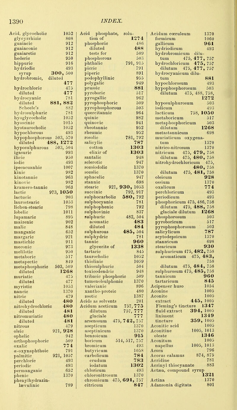 Acid, glycocholic glycyrrhizic guaiacic guaiaconio guaiaretic hederic hippuric hydriodic 1052 808 912 912 912 950 916 493 syrup 300 , 600 hydrobromic, diluted 477 hydrochloric 475 diluted 477 hydrocyanic 781 diluted 881, 882 Scheele's 882 bydrosulphuric 781 hyoglycocholic 1052 hyoscinic 1015 hyotaurocholic 1052 hypochlorous 493 hypophosphorous 503, 570 diluted 488, 1272 hyposulphurous 503, 504 igasuric 993 ilicic 950 iodic 493 ipecacuanhio 1007 kinic 982 kinotannic 963 kinovic 982 kramero-tannic 963 lactic 973, 1050 lactucic 903 laurosteario 1053 lichen-steario 798 lobelic 1011 lupamario 895 maizenic 902 malic 848 maoganic 652 margaric 921 mastichic 911 meconic 973 melilotic 950 metaboric 517 metapectic 849 metaphosphoric 603, 509 diluted 1268 muriatic 476 diluted 477 mj'ristic 1053 naneic 1370 nitric 479 diluted 480 nitrohydrochlorio 480 diluted 481 nitromuriatic 480 diluted 481 nitrous 479 oleic 921, 928 ophelic 942 orthophosphoric 609 oxalic 774 a-oxynaphthoic 791 palmitic 921, 1057 perchloric 493 periodic 493 permanganic 652 phenic 1370 phenylhydrazin- laevulinic 789 Acid phosphate, solu- tion of 1274 phosphoric 486 diluted 488 tests for 609 phosphorous 503 phthalic 791, 915 picric 791 piperic 891 podophyllinic 956 polygalic 949 prussic 881 pyroboric 517 pyrogallic 962 pyrophosphoric 509 pyrophosphorous 503 quercitannic 964 quinic 982 quinovic 941 rheotannic 962 rheumic 962 rosolic 781, 792 salicylic 787 cotton 1303 elixir of 1303 santalic 948 sclerotic 947 sozoiodolic 1370 sozolic 1370 sphacelic 947 stannic 698 stearic 921, 930, 1053 succinic 792, 917 sulphocarbolio 580 , 792 sulphocyanio 781 sulphophenic 792 sulphovinic 837 sulphuric 482, 504 aromatic 483 diluted 484 sulphurous 485 , 604 sulphydric 781 tannic 960 glycerite of 1338 tartaric 846 taurocholic 1062 thiolinic 1059 thiosulphuric 504 toxicodendric 948 tribasio phosphoric 509 tumenolsulphonio 1370 valerianic 896 xantho-proteic 480 zootic 1387 Acids as solvents 201 Acidum aceticum 757,775 dilutum 767, 777 glaciale 777 arsenosum 476, 742, 757 aseptieum 1370 aseptinicum 1370 benzoicum 915 borieum 514, 517, 757 bromicum 493 butyricum 1058 carbolicum 784 crudum 783 iodatum 1302 chloricum 493 chloronitrosum 1370 chromicum 475, 691, 757 citricum 847 Acidum coeruleum 1370 formicum 1060 gallicum 961 hydriodicum 493 hydrobromicum dilu- tum 476, 477, 757 hydrochloricum 475, 757 dilutum 475, 477, 767 hydrocyanicum dilu- tum 881 hypochlorosum 493 hypophosphorosum 503 dilutum 476, 488, 768, 1272 hyposulphurosum 503 iodicum 493 lacticum 758, 1050 metaboricum 517 metaphosphoricum 603 dilutum 1268 metastannicum 698 muriaticum oxygena- tum 1370 nitrico-nitrosum 1370 nitricum 476, 479, 768 dilutum 476, 480, 768 nitrohydrochloricum 475, 480, 768 dilutum 476, 481, 768 oleicum 928 ossium 1370 oxalicum 774 perchloricum 493 periodicum 493 phosphoricum 475, 486, 758 dilutum 475, 488, 758 glaciale dilutum 1268 phosphorosum 503 pyroboricum 517 pyrophosphorosum 603 salicylicum 787 scytodepsicum 1370 stannicum 698 stearicum 930 sulphuricum 476, 482, 768 aromaticum 476, 483, 758 dilutum 476, 484, 768 sulphurosum 476, 485, 758 tannicum 960 tartaricum 845 Acipenser huso 1054 Aconine 1006 Aconite 1006 extract 445, 1005 Fleming's tincture 1347 fluid extract 394, 1(105 liniment 1349 tincture 359, 1005 Aconitic acid 1005 Aconitine 1006, 1013 oleate 1346 Aconitum 1005 napellus 1006, 1013 Acorn 796 Acorus calamus 874, 875 Acridine 781 Acrinyl thiocyanate 883 Actsea, compound syrup 1321 Actina 1370 Adansonia digitata 801