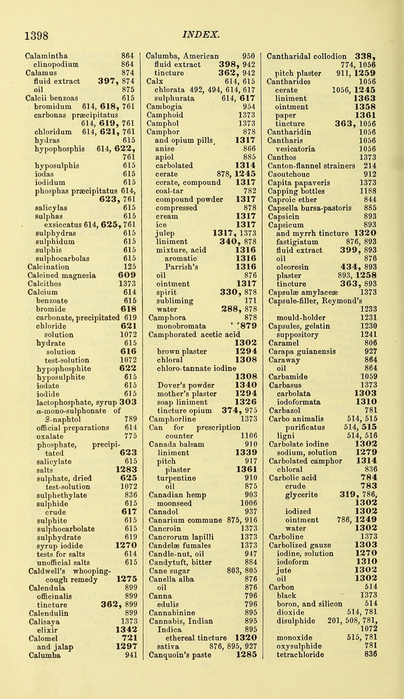 Calamintha 864 olinopodium 864 Calamus 874 fluid extract 397, 874 oil 875 Calcii benzoas 615 bromidum 614, 618, 761 carbonas praecipitatus 614, 619, 761 ohloridum 614, 621, 761 hydras 615 hypophosphis 614, 622, 761 hyposulphis 615 iodas 615 iodidum 615 phosphas praecipitatus 614, 623, 761 salicylas 615 sulphas 615 exsiocatus 614, 625, 761 sulphydras 615 sulphidum 615 sulphis 615 sulphocarbolas 615 Calcination 125 Calcined magnesia 609 Calcithos 1373 Calcium 614 benzoate 615 bromide 618 carbonate, precipitated 619 chloride 621 solution 1072 hydrate 616 solution 616 test-solution 1072 hypophoaphite 622 hyposulphite 615 iodate 615 iodide 615 lactophosphate, syrup 303 o-mono-sulphonate of S-naphtol 789 official preparations 614 oxalate 775 phosphate, precipi- tated 623 salicylate 615 salts 1283 sulphate, dried 625 test-solution 1072 sulphethylate 836 sulphide 615 crude 617 sulphite 615 Eulphocarbolate 615 sulphydrate 619 syrup iodide 1270 tests for salts 614 unofficial salts 615 Caldwell's whooping- cough remedy 1275 Calendula 899 officinalis 899 tincture 362, 899 Calendulin 899 Calisaya 1373 elixir 1342 Calomel 721 and jalap 1297 Calumba 941 Calumba, American 950 fluid extract 398, 942 tincture 362, 942 Calx 614, 615 chlorata 492, 494, 614, 617 sulphurata 614, 617 Cambogia 954 Camphoid 1373 Camphol 1373 Camphor 878 and opium pills, 1317 anise 866 apiol 885 carbolated 1314 cerate 878, 1245 cerate, compound 1317 coal-tar 782 compound powder 1317 compressed 878 cream 1317 ice 1317 julep 1317, 1373 liniment 340, 878 mixture, acid 1316 aromatic 1316 Parrish's 1316 oil 876 ointment 1317 spirit 330, 878 subliming 171 water 288, 878 Camphora 878 monobromata ' '879 Camphorated acetic acid 1302 brown plaster 1294 chloral 1308 chloro-tannate iodine 1308 Dover's powder 1340 mother's plaster 1294 soap liniment 1326 tincture opium 374, 975 Camphorline 1373 Can for prescription counter 1106 Canada balsam 910 liniment 1339 pitch 917 plaster 1361 turpentine 910 oil 876 Canadian hemp 903 moonseed 1006 Canadol 937 Canarium commune 875, 916 Cancroin 1373 Cancrorum lapilli 1373 Candelae fumales 1373 Candle-nut, oil 947 Candytuft, bitter 884 Cane sugar 803, 805 Canella alba 876 oil 876 Canna 796 edulis 796 Cannabinine 895 Cannabis, Indian 895 Indica 895 ethereal tincture 1320 sativa 876, 896, 927 Canquoin's paste 1285 Cantharidal collodion 338, 774, 1056 pitch plaster 911, 1259 Cantharides 1056 cerate 1056, 1245 liniment 1363 ointment 1358 paper 1361 tincture 363, 1056 Cantharidin 1056 Cantharis 1066 vesicatoria 1056 Canthos 1373 Canton-flannel strainers 214 Caoutchouc 912 Capita papaveris 1373 Capping bottles 1188 Caproic ether 844 Capsella bursa-pastoris 885 Capsicin 893 Capsicum 893 and myrrh tincture 1320 fastigiatum 876, 893 fluid extract 399, 893 oil 876 oleoresin 434, 893 plaster 893, 1258 tincture 363, 893 Capsulae amylacese 1373 Capsule-filler, Reymond's 1233 mould-holder 1231 Capsules, gelatin 1230 suppository 1241 Caramel 806 Carapa guianensis 927 Caraway 864 oil 864 Carbamide 1059 Carbasus 1373 carbolata 1303 iodoformata 1310 Carbazol 781 Carbo animalis 514, 515 purificatus 514, 515 ligni 514, 516 Carbolate iodine 1302 sodium, solution 1279 Carbolated camphor 1314 chloral 836 Carbolic acid 784 crude 783 glycerite 319, 786, 1302 iodized 1302 ointment 786, 1249 water 1302 Carboline 1373 Carbolized gauze 1303 iodine, solution 1270 iodoform 1310 jute 1302 oil 1302 Carbon 514 black 1373 boron, and silicon 514 dioxide 514, 781 disulphide 201, 508, 781, 1072 monoxide 515, 781 oxysulphide 781 tetrachloride 836