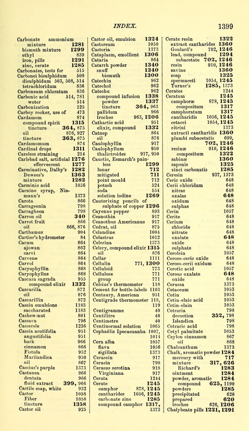 Carbonate ammonium mixture 1281 bismuth mixture 1299 etliyl 839 iron, pills 1291 zinc, cerate 1283 Carbonates, tests for 515 Carbonei bisulpbidum 508 disulphidum 503, 508, 514 tetrachloridum 836 Carboneum chloratum 836 Carbonic acid 514, 781 water 514 Carbonization 125 Carboy rocker, use of 473 Cardamom 874 compound spirit 1315 tincture 364, 875 oil 876, 927 tincture 363 , 875 Cardamomum 874 Cardinal drops 1311 Careless straining 214 Carlsbad salt, artificial 1276 effervescent 1277 Carminative, Dalby's 1282 Dewees's 1363 mixture 1282 Carminic acid 1056 Carnine syrup, Nie- mann's 1373 Carota 866 Carrageenin 798 Carragheen 798 Carron oil 340 Carrot fruit 866 oil 866, 876 Carthamus 904 Cartier's hydrometer 84 Carum 864 ajowan 862 carvi 864 Carvene 864 Carvol 864 Caryophyllin 868 Caryophyllus 868 Cascara sagrada 955 compound elixir 1332 Cascarilla 872 oil 876 Cascarillin 872 Casein emulsions 1183 saccharated 1183 Cashew-nut 801 Cassava 796 Casserole 1236 Cassia acutifolia 951 angustifolia 951 bark 966 cinnamon 866 Fistula 952 Marilandica 950 oil 867 Cassius's purple 1373 Castanea 966 dentata 966 fluid extract 399, 966 Castile soap, white 932 Castor 1058 Fiber 1058 tincture 1358 Castor oil 925 Castor oil, emulsion 1324 Castoreum 1058 Castoria 1373 Cataplasm, emollient 1306 Cataria 864 Catarrh powder 1340 snuff 1340 bismuth 1300 Catechin 962 Catechol 962 Catechu 962 compound infusion 1338 powder 1337 tincture 364, 963 pallidum 966 troches 963, 1206 Cathartic acid 951 elixir, compound 1332 Catnep 864 oil 876 Caulophyllin 917 Caulophyllum 950 thalictroides 917, 950 Caustic, Esmarch's pain- less 1299 lunar 712 mitigated 711 point mould 712 potash 524 soda 554 solution iodine 1269 Cauterizing pencils of sulphate of copper 1296 Cayenne pepper 893 Ceanothin 917 Ceanothus Americanus 917 Cedrat, oil 875 Celandine 1004 Celastrus 1012 Celerina 1373 Celery, compound elixir 1315 oil 876 Cellar 1111 Cellulin 771, 1300 Celluloid 773 Cellulose 771 group 771 Celsius's thermometer 118 Cement for bottle-labels 1103 Centaury, American 951 Centigrade thermometer 118, 119 Centigramme 40 Centilitre 40 Centimetre 40 Centinormal solution 1065 Cephaelis Ipecacuanha 1007, 1014 Cera alba 1057 flava 1056 sigillata 1373 Cerasein 917 Cerasin 798 Cerasus serotina 918 Virginiana 917 Cerata 1244 Cerate 1245 camphor 878, 12 45 cantharides 1056, 1245 carbonate zinc 1285 compound camphor 1317, 1373 Cerate resin 1322 extract cantharides 1360 Goulard's 702, 1246 lead, compound 1294 subacetate 702, 1246 resin 910, 1246 savine 1360 soap 1325 spermaceti 1054, 1245 Turner's 1285, 1373 Cerates 1244 Ceratum 1245 camphorae 878, 1245 compositum 1317 camphoratum 1317 cantharidis 1056, 1245 cetacei 1054,1245 citrini 1373 extracti cantharidis 1360 plumbi subacetatis 699, 702,1246 resinse 910, 1246 compositum 1322 sabinee 1360 saponis 1325 zinci carbonatis 1285 Ceresin 937, 1373 Ceric oxide 648 Cerii chloridum 648 nitras 648 oxalas 648 oxidum 648 sulphas 648 Cerin 1057 Cerite 648 Cerium 648 chloride 648 nitrate 648 oxalate 648 oxide 648 sulphate 648 Cerolein 1057 Ceroso-ceric oxide 648 Ceroso-cerii oxidum 648 Cerotic acid 1057 Cerous oxalate 648 oxide 648 Cerussa 1373 Cetaceum 1053 Cetin 1053 Cetin-elaic acid 1053 Cetin-elain 1053 Cetraria 798 decoction 352, 798 Islandica 798 Cetraric acid 798 Cetyl palmitate 1053 Ceylon cinnamon 867 oil 868 Chalcanthum 1373 Chalk, aromatic powder 1284 mercury with 717 mixture 317,626 Richard's 1283 ointment 1284 powder, aromatic 1284 compound 625, 1190 powders 1285 precipitated 620 prepared 620 troches 626, 1206 Chalybeate pills 1221, 1291