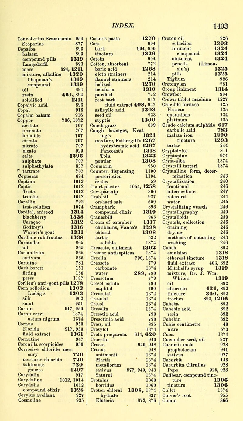 Convolvulus Scammonia 954 Scoparius 877 Copaiba 893 balsam 893 compound pills 1319 Langsdorfii 893 mass 894, 1211 mixture, alkaline 1320 Chapman's 1319 compound 1319 oil 894 resin 461, 894 solidified 1211 Copaivic acid 893 Copal 916 Copalm balsam 916 Copper 706, 1072 acetate 707 arsenate 707 bromide 707 citrate 707 nitrate 707 oleate 929 salts 1296 sulphate 707 sulphethylate 837 tartrate 707 Copperas 684 Coptine 1012 Coptis 1012 Teeta 1012 trifolia 1012 Corallin 792 test-solution 1074 Cordial, aniseed 1314 blackberry 1338 Curasao 1312 Godfrey's 1316 Warner's gout 1331 Cordiale rubifructus 1338 Coriander 865 oil 865 Coriandrum 865 sativum 865 Coridine 781 Cork borers 151 fitting 150 press 1187 Corlieu's anti-gout pills 1278 Corn collodion 1303 Liebig's 1303 silk 902 smut 951 Cornin 917, 950 Cornu cervi 1374 ustum nigrum 1374 Cornus 950 Florida 917, 950 fluid extract 1361 Cornutine 947 Coronilla scorpioides 950 Corrosive chloride mer- cury 720 mercuric chloride 720 sublimate 720 gauzes 1297 Corydalin 917 Corydaline 1012, 1014 Corydalis 1012 compound elixir 1328 Corylus avellana 927 Cosmoline 935 Coster's paste 1270 Goto 904 bark 904, 950 tincture 1326 Goto in 904 Cotton, absorbent 772 boric acid 1268 cloth strainers 214 flannel strainers 214 iodized 12T0 iodoform 1310 purified 772 root bark 947 fluid extract 408, 947 salicylic acid 1303 seed oil 923 styptic 1300 Couch-grass 809 Cough lozenges, Keat- ing's 1321 mixture, Fothergill's 1267 hydrobromio acid 1267 Pancoast's 1318 Tolu 1323 powder 1308 Coumarin 950 Counter, dispensing 1100 prescription 1104 scales 59 Court plaster 1054, 1258 Cow-parsnip 866 Crab oil 927 orchard salt 609 Crampbark 896 compound elixir 1319 Cranesbill 965 Cream of camphor 1317 chilblains, Vance 8 1298 chloral 1308 tartar 532 soluble 1374 Creasote, ointment 1302 Cremor antisepticus 1374 Creolin 790, 1374 Creosote 779 carbonate 1374 water 289, 780 Creosotum 779 Cresol iodide 790 naphtol 790 Creosotal 1374 Cresalol 1374 Cresol 1374 Cresolin 1374 Cresotic acid 790 Cresotinic acid 790 Cress, oil 885 Cresylol 1374 Creta pr%parata 614, 620 Crocetin 940 Crocin 940, 948 Crocus 948 antimonii 1374 Martis 1374 metallorum 1374 sativus 877, 940, 948 Saturnl 1374 Crotalus 1060 horridus 1060 Croton chloral 1308 , 1374 hydrate 837 Eluteria 872, 876 Croton oil 926 collodion 1303 liniment 1324 compound 1324 ointment 1324 pencils (Limou- sin's) 1325 pills 1325 Tiglium 926 Crotonylen 781 Croup liniment 1314 Crowfoot 904 Crown tablet machine 1227 Crucible furnace 125 Hessian 125 operations 124 platinum 125 Crude calcium sulphide 617 carbolic acid 783 malate iron 1290 tincture 1293 tartar 844 Cryptolytes 811 Cryptopine 974 Cryst-alba 1374 Crystalli tartari 1374 Crystalline form, deter- mination 243 Crystallization 240 fractional 246 intermediate 247 retarded 244 water 245 Crystallizing vessels 246 Crystallography 240 Crystalloids 250 Crystals, collection 246 draining 246 drying 246 methods of obtaining 243 washing 246 Cubeb 892 emulsion 1318 ethereal tincture 1318 fluid extract 403, 892 Mitchell's syrup 1319 mixture, Dr. J. Wm. White's 1319 oil 892 oleoresin 434, 892 tincture 366 , 892 troches 892, 1206 Cubeba 892 Cubebic acid 892 resin 892 Cubebin 892 Cubic centimetre 40 nitre 573 Cuca 1374 Cucumber seed, oil 927 Cuoumis melo 928 prophetarum 941 sativus 927 Cucurbit 146 Cucurbita Citrullus 928 Pepo 925, 928 Cudbear, compound tinc- ture 1306 tincture 1306 Gullet 1374 Culver's root 955 Cumin 866