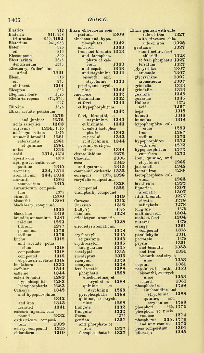 Elastica 912 Blaterin 941, 958 trituration 969, 1193 Elaterium 941,958 Elder 896 oil 876 Elecampane 899 Electuarium 1375 dentifricium 1375 Electuary, Fuller's tam- arind 1331 Elemi 916 oil 875 ointment 1314 Eleopten 852 Elephant louse 1375 Elettaria repens 874, 876, 927 Eliteine 1375 Elixir acetate potassium 1376 and juniper 1376 acidi salicylici 1303 adjuvans 1314, 1375 ad longam vitam 1375 ammonii bromidi 1381 valerianatis 1381 et quininse 1381 anise 1314 anisi 1314, 1375 aperitivum 1375 apii graveolentis com- positum 1315 aromatic 334, 1314 aromaticum 334, 1314 aurantii 1361 compositum 1315 aurantiorum composi- tum 1375 bismuth 1300 bismuthi 1300 blackberry, compound 1338 black haw 1319 bromide ammonium 1381 calcium 1383 lithium 1377 potassium 1376 sodium 1379 buchu 1318 and acetate potas- sium 1318 compositum 1318 compound 1318 et potassii acetatis 1318 buckthorn 1333 caffeinae 1344 caffeine 1344 calcii bromidi 1383 hypophosphitis 1383 lactophosphatis 1383 Calisaya 1343 and hypophosphites 1343 and iron 1343 ferrated 1341 cascara sagrada, com- pound 1333 catharticum composi- tum 1333 celery, compound 1315 chloroform 1310 Elixir chloroformi com- positum 1309 cinchona and hypo- phosphites 1343 and iron 1343 iron, and bismuth 1343 and lactophoa- phate of cal- cium 1343 and pepsin 1343 and strychnine 1344 bismuth, and strychnine 1343 pepsin, and strych- nine 1344 cinchona9 1343 detannatum 1343 et ferri 1343 et hypophosphitum 1343 ferri, bismuthi, et strychninaD 1343 et bismuthi 1343 et calcii lactophos- phatis 1343 et pepsini 1343 et strychninae 1344 pepsini, et strych- ninae 1344 citrate lithium 1378 Clauderi 1335 coca 1345 and guarana 1345 compound cathartic 1333 corrigens 1375, 1338 corydalis compositum 1338 compound 1338 orampbark, compound 1319 Curasao 1313 Curassao 1313 Daffy's; 1375 damiana 1338 eriodictyon, aromatic 1338 eriodictyi aromaticum 1338 erythroxyli 1345 et guaranae 1345 erythroxylon 1345 and guarana 1345 eucalypti 1315 eucalyptus 1315 euonymi 1338 euonymus 1338 ferri lactatis 1388 phosphatis 1388 cinchonidinae, et strychninas 1388 quininae, et strychninae 1388 pyrophosphatis 1388 quininae, et strych- ninae 1388 frangula 1333 frangulae 1333 Garus 1375 gentian 1337 and phosphate of iron 1337 ferrophosphated 1337 Elixir gentian with chlo- ride of iron 1337 with tincture chlo- ride of iron 1338 gentianae 1337 cum tinctura ferri chloridi 1338 et ferri phosphatis 1337 ferratum 1337 glycyrrhiza 1307 aromatic 1307 glycyrrhizae 1307 aromaticum 1307 grindelia 1313 grindeliae 1313 guarana 1345 guaranae 1345 Haller's 1375 acid 1367 hops 1318 humuli 1318 humulus 1318 hypophosphite cal- cium 1383 iron 1387 sodium 1373 hypophosphites 1373 with iron 1373 hypophosphitum 1373 cum ferro 1373 iron, quinine, and strychnine 1388 jaborandi 1345 lactate iron 1388 lactophosphate cal- cium 1383 laxativum 1333 liquorice 1307 aromatic 1307 lithii bromidi 1377 citratis 1378 salicylatis 1378 long life 1375 malt and iron 1304 malti et ferri 1304 nutrans 1375 orange 1361 compound 1315 paraldehyde 1311 pectorale 1375 pepsin 1351 and bismuth 1353 and iron 1351 bismuth, and strych- nine 1353 pepsini 1351 pepsini et bismuthi 1353 bismuthi, et strych- ninae 1353 et ferri 1351 phosphate iron 1388 cinchonidine, and strychnine 1388 quinine, and strychnine 1388 phosphori 335, 1374 phosphori et nueis vomicae 1374 phosphorus 335, 1374 and nux vomica 1374 picis compositum 1301 pilocarpi 1345