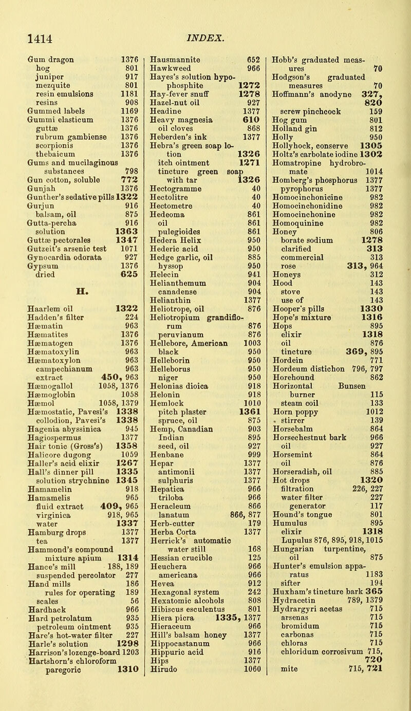 Gum dragon 1376 hog 801 juniper 917 mezquite 801 resin emulsions 1181 resins 908 Gummed labels 1169 Gummi elasticum 1376 guttae 1376 rubrum gambiense 1376 Bcorpionis 1376 thebaicum 1376 Gums and mucilaginous substances 798 Gun cotton, soluble 773 Gunjah 1376 Gunther's sedative pills 1322 Gurjun 916 balsam, oil 875 Gutta-percha 916 solution 1363 Guttse pectorales 1347 Gutzeit's arsenic test 1071 Gynocardia odorata 927 Gypsum 1376 dried 625 H. Haarlem oil Hadden's filter Esematin Haematites Hsematogen Haematoxylin Hsematoxylon canipechianum 1322 224 963 1376 1376 963 963 963 extract 450, 963 Haemogallol 1058, 1376 Haamoglobin 1058 Hajmol 1058, 1379 Haemostatic, Pavesi's 1338 collodion, Pavesi's 1338 Hagenia abyssinica 945 Hagiospermus 1377 Hair tonic (Gross's) 1358 Halicore dugong 1059 Haller's acid elixir 1267 Hall's dinner pill 1335 solution strychnine 1345 Hamamelin 918 Hamamelis 965 fluid extract 409, 965 virginica 918, 965 ■water 1337 Hamburg drops 1377 tea 1377 Hammond's compound mixture apium 1314 Hance's mill 188, 189 suspended percolator 277 Hand mills 186 rules for operating 189 scales 56 Hardback 966 Hard petrolatum 935 petroleum ointment 935 Hare's hot-water filter 227 Harle's solution 1298 Harrison's lozenge-board 1203 Hartshorn's chloroform paregoric 1310 Hausmannito 652 Hawkweed 966 Hayes's solution hypo- phosphite 1272 Hay-fever snuff 1278 Hazel-nut oil 927 Headine 1377 Heavy magnesia 610 oil cloves 868 Heberden's ink 1377 Hebra's green soap lo- tion 1326 itch ointment 1271 tincture green soap with tar 1326 Hectogramme 40 Hectolitre 40 Hectometre 40 Hedeoma 861 oil 861 pulegioides 861 Hedera Helix 950 Hederic acid 950 Hedge garlic, oil 885 hyssop 950 Helecin 941 Helianthemum 904 canadense 904 Helianthin 1377 Heliotrope, oil 876 Heliotropium grandiflo- rum 876 peruvianum 876 Hellebore, American 1003 black 960 Helleborin 950 Helleborus 950 niger 960 Helonias dioica 918 Helonin 918 Hemlock 1010 pitch plaster 1361 spruce, oil 875 Hemp, Canadian 903 Indian 896 seed, oil 927 Henbane 999 Hepar 1377 antimonii 1377 sulphuris 1377 Hepatica 966 triloba 966 Heracleum 866 lanatum 866, 877 Herb-cutter 179 Herba Corta 1377 Herrick's automatic water still 168 Hessian crucible 125 Heuchera 966 americana 966 Hevea 912 Hexagonal system 242 Hexatomic alcohols 808 Hibiscus esculentus 801 Hiera picra 1335, 1377 Hieraceum 966 Hill's balsam honey 1377 Hippoeastanum 966 Hippurio acid 916 Hips 1377 Hirudo 1060 Hobb's graduated meas- ures 70 Hodgson's graduated measures 70 Hoffmann's anodyne 327, 820 screw pinchcock 159 Hog gum 801 Holland gin 812 Holly 950 Hollyhock, conserve 1305 Holtz's carbolate iodine 1302 Homatropine hydrobro- raate 1014 Homberg's phosphorus 1377 pyrophorus 1377 Homocinchonicine 982 Homocinchonidine 982 Homocinchonine 982 Homoquinine 982 Honey 806 borate sodium 1278 clarified 313 commercial 313 rose 313, 964 Honeys 312 Hood 143 stove 143 use of 143 Hooper's pills 1330 Hope's mixture 1316 Hops 895 elixir 1318 oil 876 tincture 369, 895 Hordein 771 Hordeum distichon 796, 797 Horehound 862 Horizontal Bunsen burner 115 steam coil 133 Horn poppy 1012 . stirrer 139 Horsebalm 864 Horsechestnut bark 966 oil 927 Horsemint 864 oil 876 Horseradish, oil 885 Hot drops 1320 filtration 226, 227 water filter 227 generator 117 Hound's tongue 801 Humulus 895 elixir 1318 Lupulus 876, 895, 918,1015 Hungarian turpentine, oil 875 Hunter's emulsion appa- ratus 1183 sifter 194 Huxham's tincture bark 365 Hydracetin 789, 1379 Hydrargyri acetas 715 arsenas 715 bromidum 716 carbonas 715 chloras 715 chloridum corrosivum 715, 720 mite 715, 721