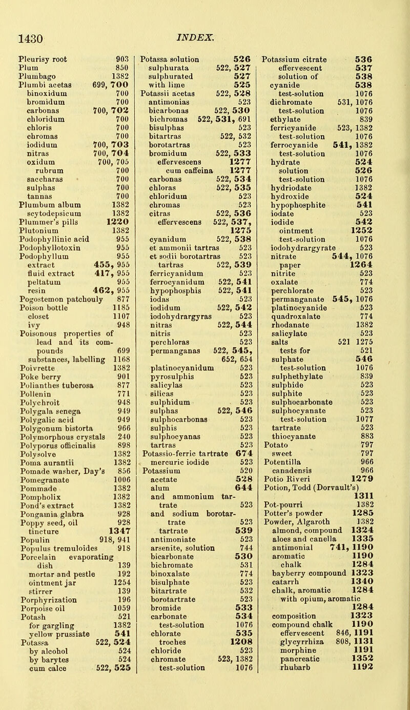 Pleurisy root Plum Plumbago Plumbi acetaB binoxidum bromidum carbonas chloridum cbloris chromas iodidum Ditras oxidum rubrum saccharas Bulpbas tannas Plumbum album scytodepsicum Plummer's pills Plutonium 903 850 1382 699, 700 700 700 700, 702 700 700 700 700, 703 700, 704 700, 705 700 700 700 700 1382 1382 1220 1382 Podophyllinic acid 955 Podophyllotoxin 955 Podopbyllum 955 extract 455^ 955 fluid extract 417, 956 peltatum 955 resin 462, 956 Pogostemon patchouly 877 Poison bottle 1185 closet 1107 ivy 948 Poisonous properties of lead and its com- pounds 699 substances, labelling 1168 Poivrette 1382 Poke berry 901 Polianthes tuberosa 877 Pollenin 771 Polychroit 948 Polygala senega 949 Polygalic acid 949 Polygonum bistorta 966 Polymorphous crystals 240 Polyporus officinalis 898 Polysolve 1382 Poma aurantii 1382 Pomade washer. Day's 856 Pomegranate 1006 Poramade 1382 Pompholix 1382 Pond's extract 1382 Pongamia glabra 928 Poppy seed, oil 928 tincture 1347 Populin 918, 941 Populus tremuloides 918 Porcelain evaporating dish 139 mortar and pestle 192 ointment jar 1254 stirrer 139 Porphyrization 196 Porpoise oil 1059 Potash 521 for gargling 1382 yellow prussiate 541 Potassa 522, 524 by alcohol 524 by barytes 524 cum calce 522, 525 Potassa solution 526 sulphurata 522, 527 sulphurated 527 with lime 525 Potassii acetas 522, 528 antimonias 623 bicarbonas 522, 530 bichromas 522, 531, 691 bisulphas 623 bitartras 622, 532 borotartras 523 bromidum 522, 533 eflFervescens 1277 cum oaSeina 1277 carbonas 522, 53 4 chloras 622, 535 chloridum 523 chromas 523 citras 622, 536 effervescena 622, 537, 1275 cyanidum 622, 538 et ammonii tartras 623 ct sodii borotartras 523 tartras 622, 539 ferricyanidum 523 ferrocyanidum 522, 541 hypophospbis 622, 541 iodas 623 iodidum 522, 542 iodohydrargyras 523 nitras 622, 544 nitris 623 perchloras 623 permanganas 522, 545, 652, 664 platinocyanidum 523 pyrosulphis 523 salicylas 523 silicas 523 sulphidum 623 sulphas 622, 546 sulphocarbonas 623 sulphis 523 sulphocyanas 523 tartras 623 Potassio-ferric tartrate 674 mercuric iodide 623 Potassium 620 acetate 528 alum 644 and ammonium tar- trate 523 and sodium borotar- trate 523 tartrate 539 antimoniate 523 arsenite, solution 744 bicarbonate 530 bichromate 531 binoxalate 774 bisulpbate 523 bitartrate 632 borotartrate 523 bromide 533 carbonate 534 test-solution 1076 chlorate 535 troches 1208 chloride 523 chromate 523, 1382 test-solution 1076 Potassium citrate efl'ervescent solution of cyanide test-solution 536 537 538 538 1076 dichromate 531, 1076 test-solution 1076 ethylate 839 ferricyanide 623, 1382 test-solution 1076 ferrocyanide 541, 1382 test-solution 1076 hydrate 524 solution 526 test-solution 1076 hydriodate 1382 hydroxide 524 hypophosphite 541 iodate 523 iodide 542 ointment 1252 test-solution 1076 iodohydrargyrate 523 nitrate 544, 1076 paper 1264 nitrite 623 oxalate 774 perchlorate 523 permanganate 545, 1076 platinocyanide 523 quadroxalate 774 rhodanate 1382 salicylate 623 salts 621 1275 tests for 521 sulphate 546 test^solution 1076 sulphetbylate 839 sulphide 523 sulphite 523 sulphocarbonate 523 sulphoeyanate 623 test-solution 1077 tartrate 523 thiocyanate 883 Potato 797 sweet 797 Potentilla 966 canadensis 966 Potio Riveri 1279 Potion, Todd (Dorvault's) 1311 Pot-pourri 1382 Potter's powder 1285 Powder, Algaroth 1382 almond, compound 1324 aloes and canella 1335 antimonial 741, 1190 aromatic 1190 chalk 1284 bay berry compound 1323 catarrh 1340 chalk, aromatic 1284 with opium, aromatic 1284 composition 1323 compound chalk 1190 effervescent 846, 1191 glycyrrhiza 808, 1131 morphine 1191 pancreatic 1352 rhubarb 1192