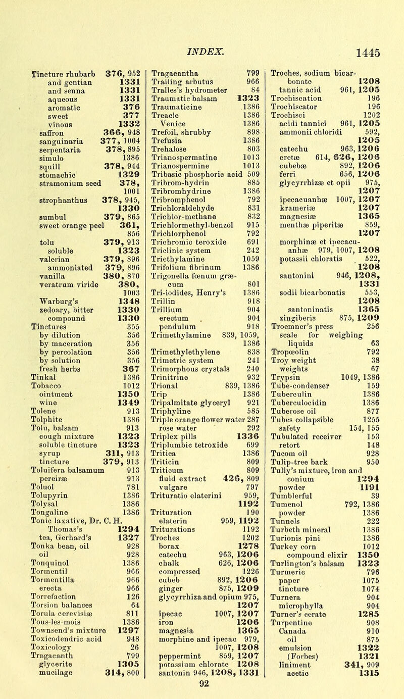 Tincture rhubarb 376, 952 and gentian 1331 and senna 1331 aqueous 1331 aromatic 376 sweet 377 vinous 1332 saffron 366, 948 sanguinaria 377, 1004 serpentaria 378 , 895 simulo 1386 squill 378 , 944 stomachic 1329 stramonium seed 378, 1001 strophanthus 378, 945, 1330 sumbul 379 , 865 sweet orange peel 361, 856 tolu 379, 913 soluble 1323 valerian 379, 896 ammoniated 379, 896 vanilla 380, 870 veratrum viride 380, 1003 Warburg's 1348 zedoary, bitter 1330 compound 1330 Tinctures 355 by dilution 356 by maceration 356 by percolation 356 by solution 356 fresh herbs 367 Tinkal 1386 Tobacco 1012 ointment 1350 wine 1349 Tolene 913 Tolphite 1386 Tolu, balsam 913 cough mixture 1323 soluble tincture 1323 syrup 311, 913 tincture 379, 913 Toluifera balsamum 913 pereiras 913 Toluol 781 Tolupyrin 1386 Tolysal 1386 Tongaline 1386 Tonic laxative. Dr. C. H. Thomas's 1294 tea, Gerhard's 1327 Tonka bean, oil 928 oil 928 Tonquinol 1386 Tormontil 966 Tormentilla 966 erecta 966 Torref'action 126 Torsion balances 64 Torula cerevisiiB 811 Tous-les-mois 1386 Townsend's mixture 1297 Toxicodendric acid 948 Toxicology 26 Tragacanth 799 glycerite 1305 mucilage 314,800 Tragacantha 799 Trailing arbutus 966 Tralles's hydrometer 84 Traumatic balsam 1323 Traumaticine 1386 Treacle 1386 Venice 1386 Trefoil, shrubby 898 Trefusia 1386 Trehalose 803 Trianospermatine 1013 Trianospermine 1013 Tribasic phosphoric acid 509 Tribrom-hydrin 885 Tribromhydrine 1386 Tribromphenol 792 Trichloraldehyde 831 Trichlor-methane 832 Triehlormethyl-benzol 915 Trichlorphenol 792 Trichromic teroxide 691 Triclinic system 242 Tricthylamine 1059 Trifolium fibrinum 1386 Trigonella foenum grae- cum 801 Tri-iodides, Henry's 1386 Trillin 918 Trillium 904 erectum . 904 pendulum 918 Trimethylamine 839, 1059, 1386 Trimethylethylene 838 Tiimetric system 241 Trimorphous crystals 240 Trinitrine 932 Trional 839, 1386 Trip 1386 Tripalmitate glyceryl 921 Triphyline 585 Triple orange flower water 287 rose water 292 Triplex pills 1336 Triplumbio tetroxide 699 Tritica 1386 Triticin 809 Triticum 809 fluid extract 426, 809 vulgare 797 Trituratio olaterini 959, 1192 Trituration 190 elaterin 959, 1192 Triturations 1192 Troches 1202 borax 1278 catechu 963, 1206 chalk 626, 1206 compressed 1226 cubeb 892, 120 6 ginger 875, 1209 glycyrrhizaand opium 975, 1207 ipecac 1007, 1207 iron 1206 magnesia 1365 morphine and ipecac 979, 1007, 1208 peppermint 869, 1207 potassium chlorate 1208 santonin 946, 1208, 1331 92 Troches, sodium bicar- bonate 1208 tannic acid 961, 1205 Trochiscation 196 Trochiscator 196 Trochisci 1202 acidi tannici 961, 1205 ammonii chloridi 592, 1205 catechu 963,1206 cretije 614, 626, 1206 cubebjB 892, 120 6 ferri 656, 1206 glycyrrhizae et opii 975, 1207 ipecacuanhas 1007, 1207 kramerife 1207 magnesiae 1365 menthae piperitae 859, 1207 morphinae et ipecaou- anhae 979, 1007, 1208 potassii chloratis 522, 1208 santonini 946, 1208, 1331 sodii bicarbonatis 553, 1208 santoninatis 1365 zingiberis 875, 1209 Troomner's press 256 scale for weighing liquids 63 Tropceolin 792 Troy weight 38 weights 67 Trypsin 1049, 1386 Tube-condenser 159 Tuberculin 1386 Tuberculocidin 1386 Tuberose oil 877 Tubes collapsible 1255 safety 154, 155 Tubulated receiver 153 retort 148 Tucom oil 928 Tulip-tree bark 950 Tully's mixture, iron and conium 1294 powder 1191 Tumblerful 39 Tumenol 792, 1386 powder 1386 Tunnels 222 Turbeth mineral 1386 Turionis pini 1386 Turkey corn 1012 compound elixir 1350 Turlington's balsam 1323 Turmeric 796 paper 1075 tincture 1074 Turnera 904 microphylla 904 Turner's cerate 1285 Turpentine 908 Canada 910 oil 875 emulsion 1322 (Forbes) 1321 liniment 341, 909 acetic 1315