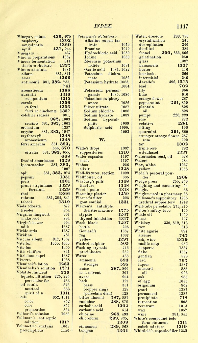 Vinegar, opium 43 6 , 975 raspberry 1302 sanguinaria 13 60 squill 437, 944 Vinegars 437 Vinoiia preparations 1387 Vinous fermentation 811 tincture rhubarb 1332 Vinum adustum 1387 album 381, 841 aloes 1366 antimonii 381, 382, 735, 741 aromaticum 1366 aurantii 1316 eompositum 1315 carnis 1356 et ferri 1356 ferri et cinchonae 1357 colchioi radiois 381, 382, 1003 seminis 381, 382, 1003 crematum 1387 ergotffl 381, 382, 1947 erjthroxyli 1348 aromaticum 1348 ferri amarum 381, 383, 656, 670 citratis 381, 383, 655, 668 fraxini americanse 1329 ipecacuanhae 381, 383, 1007 opii 381, 383, 975 pepsini 1351 piois 1301 pruni virginiansD 1329 ferratum 1329 rhei 1366 rubrum 381, 384, 841 tabaoi 1349 Viola odorata 877 tricolor 951 Virginia lungwort 801 snake-root 894 Virgin's bower 904 milk 1387 Viride eeris 1387 Viridine 781 Viscum album 917, 1387 Vitellin 1055, 1060 Vitellus 1055 Vitis vinifera 841 Vitriolum cupri 1387 Viverra 1058 Vleminck's lotion 1283 Vleminckx's solution 1271 Volatile liniment ■ 339 liquids, filtration 225, 226 percolator for 433 oil betula 873 mustard 883 spirit of a 1311 oils 852, 1311 color 862 odor 852 preparation 854 Volhard's solution 1080 Volkman's antiseptic solution 1317 Volumetric analysis 1065 prescriptions 1156 Volumetric Solutions : Alkaline cupric tar- trate 1079 Bromine 1079 Hydrochloric acid 1080 Iodine 1080 Mercuric potassium iodide 1081 Oxalic acid 1081, 1082 Potassium dichro- mate 1082 Potassium hydrate 1083, 1084 Potassium perman- ganate 1085, 1086 Potassium sulphocy- anate 1086 Silver nitrate 1087 Sodium chloride 1088 Sodium hydrate 1089 Sodium hyposul- phite 1089 Sulphuric acid 1090. 1092 W. Wade's drops suppositoiies Wafer capsules sheet Wahoo elixir 1387 1310 1197 1197 956 1328 Wall-fixtures, section 1099 Wallflower, oil 885 Warburg's pills 1348 tincture 1348 Ward's paste 1318 Warming plaster 1259 Warner's filter 225 gout cordial 1331 Warren's antidiph- theritic mixture 1275 styptic 1267 thymol inhalation 1317 Wash, black 1297 bottle 206 Goulard's 1387 rag 1387 yellow 1297 Washed sulphur 505 Washing crystals 246 precipitates 239 Water 468 ammonia 593 stronger 595 anise 287, 866 as a solvent 201 avens 904 bath ] 27 brass 351 (copper ring) 128 (porcelain dish) 128 bitter almond 287, 881 camphor 288, 878 carbolic acid 1302 carbonic acid 514 chlorine 288, 493 chloroform 289, 835, 1309 cinnamon , 289, 868 Cologne 1364 Water, creosote 289, 780 crystallization 245 decrepitation 246 distilled 289 fennel 290, 865, 866 gelatination 250 glass 1387 hamamelis 1337 heater 116 hemlock 866 interstitial 246 Javelle's 496, 1275 lead 702 lily 966 lime 616 orange flower 287 peppermint 291, 859 plantain 898 oil 898 pumps 228, 229 rose 292 sedative 1281 sifting 106 spearmint 291, 860 stronger orange flower 287 rose 292 tar 1303 triple rose 292 witchhazel 1337 Watermelon seed, oil 928 Waters 284 Wax, white 1057 yellow 1056 Wedel's pectoral pow- der 1308 Wedge press 255, 259 Weighing and measuring 54 Weight 36 Weights used in pharmacy 66 Wellcome's suppository 1236 urethral suppository 1242 Well-tube percolator 273, 275 Welter's safety-tube 155 Whale oil 1059 Wheat 797 Whiskey 330, 812, 813 raw 813 White agario 897 arsenic 742 ash, wine 1329 castile soap 932 copperas 1387 flake 1387 gentian 898 lead 703 liquor 1387 mustard 883 oil 928 oak 963 of egg 1055 origanum 862 pearl 1387 permanent 1387 precipitate 718 turpentine 908 veratrum 1013 wax 1057 wine 381, 841 White's compound iodo- form ointment 1311 cubeb mixture 1319 Whitfield's capsule-filler 1232