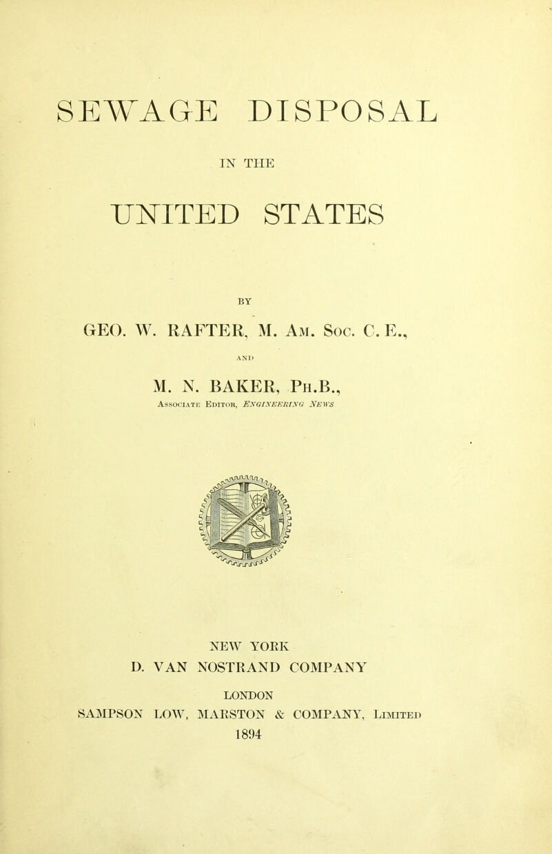 SEWAGE DISPOSAL IN THE UNITED STATES BY GEO. W. RAFTER, M. Am. Soc. C. E., AND M. N. BAKER, Ph.B., Associate Editor, Engineering News NEW YORK D. VAN NOSTRAND COMPANY LONDON SAMPSON LOW, MARSTON & COMPANY, Limited 1894