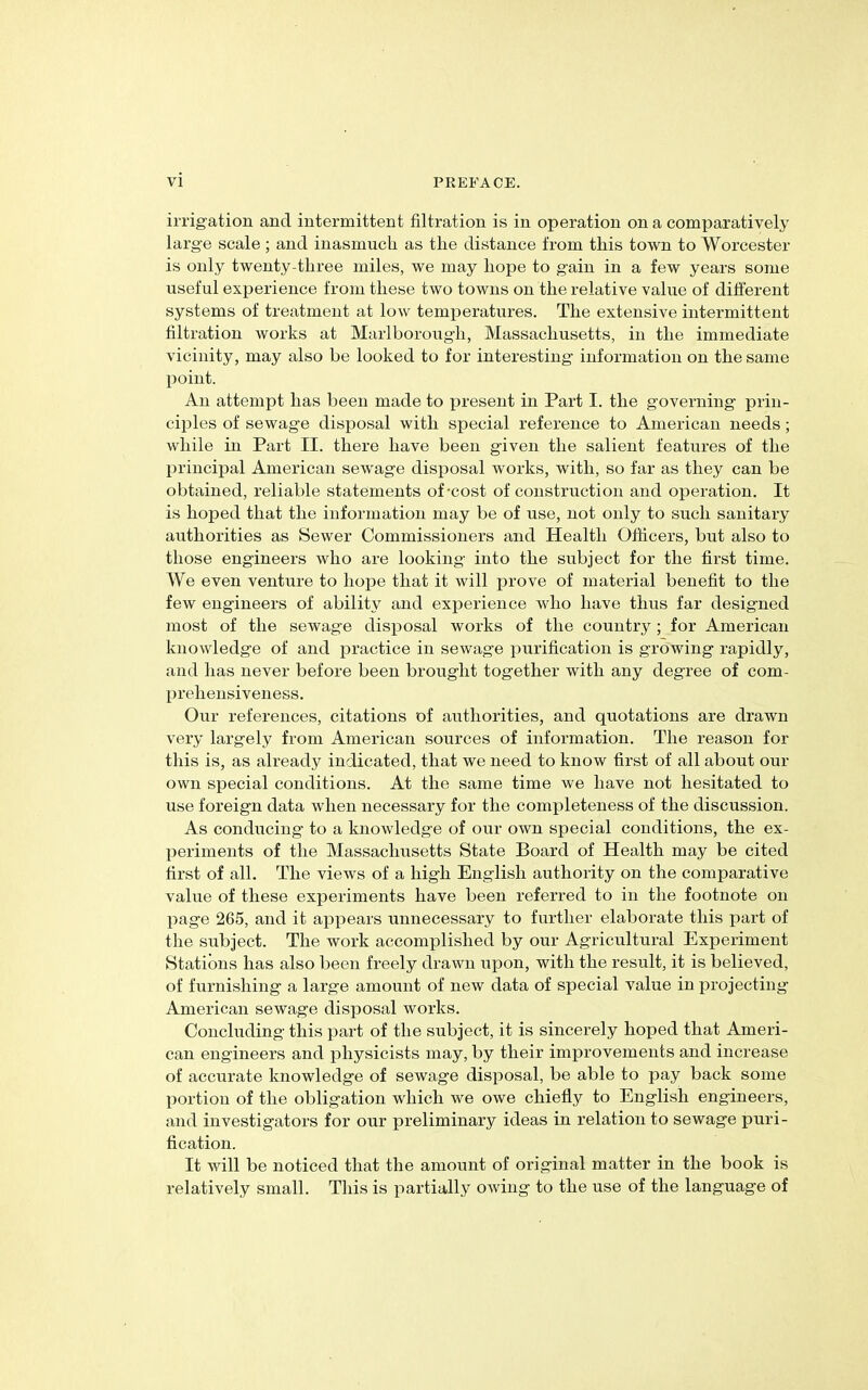 irrigation and intermittent filtration is in operation on a comparatively large scale ; and inasmuch as tlie distance from this town to Worcester is only twenty-three miles, we may hope to gain in a few years some useful experience from these two towns on the relative value of different systems of treatment at low temperatures. The extensive intermittent filtration works at Marlborough, Massachusetts, in the immediate vicinity, may also be looked to for interesting information on the same point. An attempt has been made to present in Part I. tlie governing prin- ciples of sewage disposal with special reference to American needs; while in Part II. there have been given the salient features of the principal American sewage disposal works, with, so far as they can be obtained, reliable statements of-cost of construction and operation. It is hoped that the information may be of use, not only to such sanitary authorities as Sewer Commissioners and Health Officers, but also to those engineers who are looking into the subject for the first time. We even venture to hope that it will prove of material benefit to the few engineers of ability and experience who have thus far designed most of the sewage disposal works of the country; for American knowledge of and practice in sewage purification is growing rapidly, and has never before been brought together with any degree of com- prehensiveness. Our references, citations of authorities, and quotations are drawn very largely from American sources of information. The reason for this is, as already indicated, that we need to know first of all about our own special conditions. At the same time we have not hesitated to use foreign data when necessary for the completeness of the discussion. As conducing to a knowledge of our own special conditions, the ex- periments of the Massachusetts State Board of Health may be cited first of all. The views of a high English authority on the comparative value of these experiments have been referred to in the footnote on page 265, and it appears unnecessary to further elaborate this part of the subject. The work accomplished by our Agricultural Experiment Stations has also been freely drawn upon, with the result, it is believed, of furnishing a large amount of new data of special value in projecting American sewage disposal works. Concluding this part of the subject, it is sincerely hoped that Ameri- can engineers and physicists may, by their improvements and increase of accurate knowledge of sewage disposal, be able to pay back some portion of the obligation which we owe chiefly to English engineers, and investigators for our preliminary ideas in relation to sewage puri- fication. It will be noticed that the amount of original matter in the book is relatively small. This is partially owing to the use of the language of