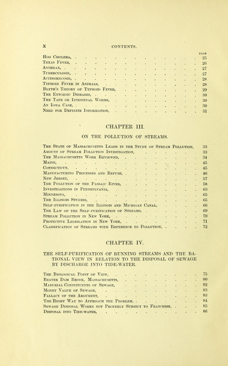 PAGE Hog Cholera, ............. 25 Texas Fever, 26 Anthrax, 27 Tuberculosis, 27 Actinomycosis, ............. 28 Typhoid Fever in Animals, 28 Blyth’s Theory op Typhoid Fever, 29 The Entozoic Diseases 30 The Tape or Intestinal Worms, 30 An Iowa Case, 30 Need for Definite Information, 31 CHAPTER III. ON THE POLLUTION OF STREAMS. The State of Massachusetts Leads in the Study of Stream Pollution, 33 Amount of Stream Pollution Investigation, 33 The Massachusetts Work Reviewed, 34 Maine, 45 Connecticut, 45 Manufacturing Processes and Refuse, 46 New Jersey, .... ......... 57 The Pollution of the Passaic River, 58 Investigations in Pennsylvania, 63 Minnesota, 65 The Illinois Studies, 65 Self-purification in the Illinois and Michigan Canal, .... 66 The Law of the Self-purification of Streams, 69 Stream Pollution in New York, 70 Protective Legislation in New York, .71 Classification of Streams with Reference to Pollution, .... 72 CHAPTER IY. THE SELF-PURIFICATION OF RUNNING STREAMS AND THE RA- TIONAL VIEW IN RELATION TO THE DISPOSAL OF SEWAGE BY DISCHARGE INTO TIDE-WATER. The Biological Point of View, 75 Beaver Dam Brook, Massachusetts, 80 Manurial Constituents of Sewage, ........ 82 Money Value of Sewage, 83 Fallacy of the Argument, .......... 83 The Right Way to Approach the Problem, 84 Sewage Disposal Works not Properly Subject to Franchise, ... 85 Disposal into Tide-water, 86