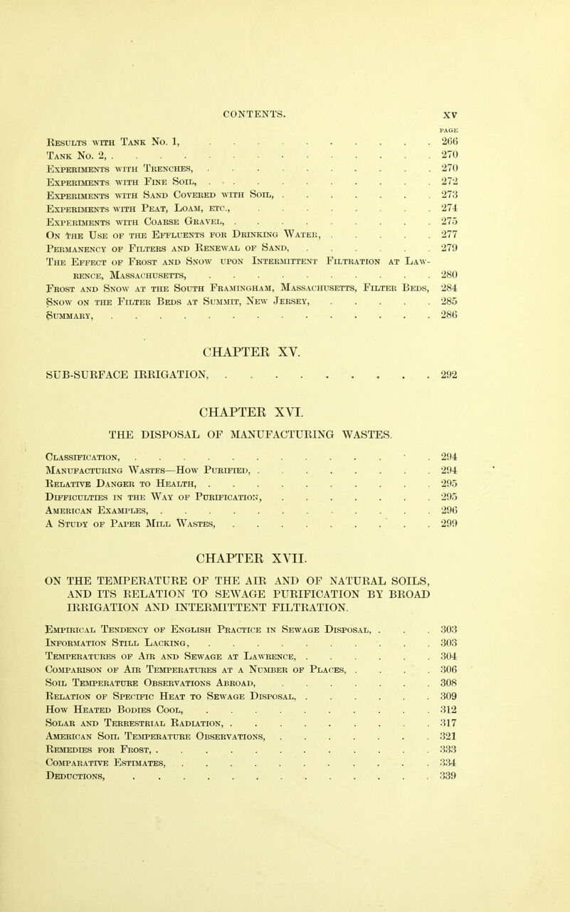 PAGE Results with Tank No. 1, ......... 266 Tank No. 2, . 270 Experiments with Trenches, . . . . . . . . .270 Experiments with Fine Soil, .......... 272 Experiments with Sand Covered with Soil, . . . . . . .273 Experiments with Peat, Loam, etc., ........ 274 Experiments with Coarse Gravel, ......... 275 On tHE Use of the Effluents for Drinking Water, 277 Permanency of Filters and Renew'al of Sand, ...... 279 The Effect of Frost and Snow upon Intermittent Filtration at Law- rence, Massachusetts, 280 Frost and Snow at the South Framingham, Massachusetts, Filter Beds, 284 Snow on the Filter Beds at Summit, New Jersey, ..... 285 Summary, 286 CHAPTER XY. SUB-SURFACE IRRIGATION, . 292 CHAPTER XYI. THE DISPOSAL OF MANUFACTURING WASTES. Classification, • 294 Manufacturing Wastes—How Purified, 294 Relative Danger to Health, 295 Difficulties in the Way of Purification, 295 American Examples, 296 A Study of Paper Mill Wastes, 299 CHAPTER XVII. ON THE TEMPERATURE OF THE AIR AND OF NATURAL SOILS, AND ITS RELATION TO SEWAGE PURIFICATION BY BROAD IRRIGATION AND INTERMITTENT FILTRATION. Empirical Tendency of English Practice in Sewage Disposal, . . 303 Information Still Lacking, 303 Temperatures of Air and Sewage at Lawrence, ...... 304 Comparison of Air Temperatures at a Number of Places, .... 306 Soil Temperature Observations Abroad, 308 Relation of Specific Heat to Sewage Disposal, 309 How Heated Bodies Cool, .......... 312 Solar and Terrestrial Radiation, ......... 317 American Soil Temperature Observations, 321 Remedies for Frost, . 333 Comparative Estimates, 334 Deductions, 339