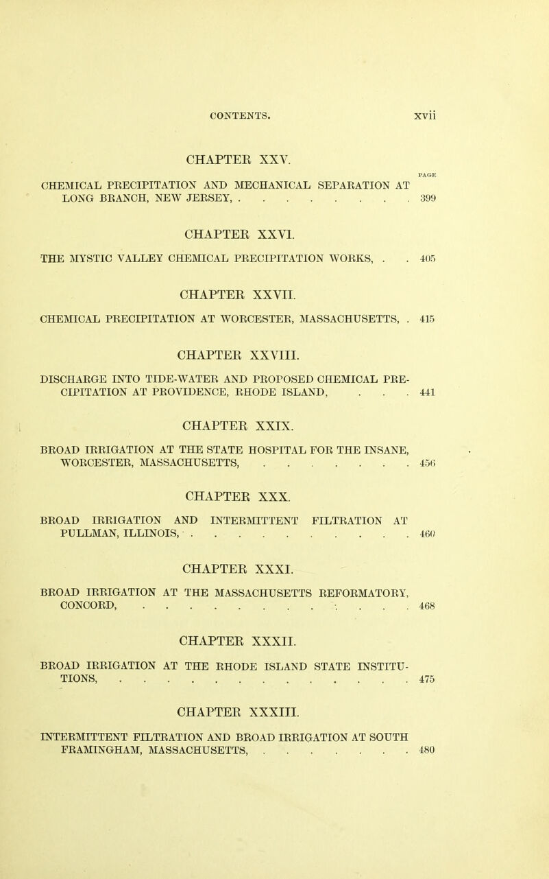 CHAPTER XXV. PAGE CHEMICAL PRECIPITATION AND MECHANICAL SEPARATION AT LONG BRANCH, NEW JERSEY, 399 CHAPTER XXYI. THE MYSTIC VALLEY CHEMICAL PRECIPITATION WORKS, . . 405 CHAPTER XXVII. CHEMICAL PRECIPITATION AT WORCESTER, MASSACHUSETTS, . 415 CHAPTER XXVIII. DISCHARGE INTO TIDE-WATER AND PROPOSED CHEMICAL PRE- CIPITATION AT PROVIDENCE, RHODE ISLAND, . . .441 CHAPTER XXIX. BROAD IRRIGATION AT THE STATE HOSPITAL FOR THE INSANE, WORCESTER, MASSACHUSETTS, 456 CHAPTER XXX. BROAD IRRIGATION AND INTERMITTENT FILTRATION AT PULLMAN, ILLINOIS, 469 CHAPTER XXXI. BROAD IRRIGATION AT THE MASSACHUSETTS REFORMATORY, CONCORD, ... 468 CHAPTER XXXII. BROAD IRRIGATION AT THE RHODE ISLAND STATE INSTITU- TIONS, 475 CHAPTER XXXIII. INTERMITTENT FILTRATION AND BROAD IRRIGATION AT SOUTH FRAMINGHAM, MASSACHUSETTS 480